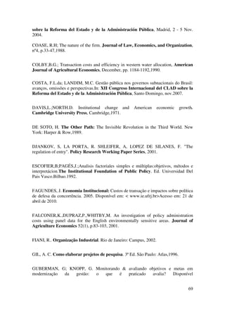 69
sobre la Reforma del Estado y de la Administración Pública, Madrid, 2 - 5 Nov.
2004.
COASE, R.H; The nature of the firm. Journal of Law, Economics, and Organization,
nº4, p.33-47,1988.
COLBY,B.G.; Transaction costs and efficiency in western water allocation, American
Journal of Agricultural Economics, December, pp. 1184-1192,1990.
COSTA, F.L.da; LANDIM, M.C. Gestão pública nos governos subnacionais do Brasil:
avanços, omissões e perspectivas.In: XII Congreso Internacional del CLAD sobre la
Reforma del Estado y de la Administración Pública, Santo Domingo, nov.2007.
DAVIS,L.;NORTH.D. Institutional change and American economic growth.
Cambridge University Press, Cambridge,1971.
DE SOTO, H. The Other Path: The Invisible Revolution in the Third World. New
York: Harper & Row,1989.
DJANKOV, S, LA PORTA, R. SHLEIFER, A, LOPEZ DE SILANES, F. "The
regulation of entry". Policy Research Working Paper Series, 2001.
ESCOFIER,B;PAGÉS,J.;Analisis factoriales simples e múltiplas:objetivos, métodos e
interpretácion.The Institutional Foundation of Public Policy. Ed. Universidad Del
Pais Vasco.Bilbao.1992.
FAGUNDES, J. Economia Institucional: Custos de transação e impactos sobre política
de defesa da concorrência. 2005. Disponível em: < www.ie.ufrj.br>Acesso em: 21 de
abril de 2010.
FALCONER,K.,DUPRAZ,P.,WHITBY,M. An investigation of policy administration
costs using panel data for the English environmentally sensitive areas. Journal of
Agriculture Economics 52(1), p.83-103, 2001.
FIANI, R.. Organização Industrial. Rio de Janeiro: Campus, 2002.
GIL, A. C. Como elaborar projetos de pesquisa. 3ª Ed. São Paulo: Atlas,1996.
GUBERMAN, G; KNOPP, G. Monitorando & avaliando objetivos e metas em
modernização da gestão: o que é praticado avalia? Disponível
 