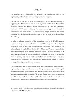vii
ABSTRACT
The presented work investigates the occurrence of transactional costs in the
implementing and evaluation processes for governmental programs.
The first part of the text is about the characteristics of the National Program for
Supporting the Administrative and Fiscal Management for Brazilian Municipalities
(Programa Nacional de Apoio à Gestão Administrativa e Fiscal dos Municípios
Brasileiros - PNAFM) and existing experiences on modernizing governance in the local
administrative and fiscal realms. The work will also bring to discussion the theories
within the New Institutional Economics arena, as well as some of the Transactional
Costs Theory.
In order to make the measuring of the transactional costs in the PNAFM program
possible, the study was conducted with a sample of 10 municipalities who took part in
the program from 2003 to 2008. To measure the transactional costs themselves, the
author adopted the methodology developed by Calmon and Pedroso when analyzing
public policy program at the Brazilian Ministry of Health. The author interpreted all 93
progress reports for the 10 sample municipalities and ranked 6 categories presented as
the most recurring and relevant for the local administrations. They were: institutional
rules and norms, equipments and infra-structure, financial flux, amount of financial
assets, quality and quantity of human resources.
The result obtained was the identification of the most frequent transactional costs when
implementing local public policy projects and its greatest percentages, which explain
the total transactional costs variation. And the study also allowed the analysis of the
program evaluation modus operandis. The results for the latter were suggestions to
remodel existing methods and the need for the adoption of chances to allow the
measurement of transactional costs for municipalities with a direct approach.
Key words: Public Policy Programs Evaluation, Transactional Costs, PNAFM, Public
Administration for Municipalities
 