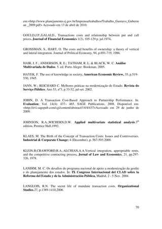70
em:<http://www.planejamento.rj.gov.br/Imprensa/trabalhos/Trabalho_Gustavo_Guberm
an _2009.pdf> Acessado em 13 de abril de 2010.
GOULD,J.P.,GALAI,D., Transactions costs and relationship between put and call
prices. Journal of Financial Economics 1(2), 105-129 p. jul.1974.
GROSSMAN, S., HART, O. The costs and benefits of ownership: a theory of vertical
and lateral integration. Journal of Political Economy, 94, p.691-719, 1986.
HAIR, J. F.; ANDERSON, R. E.; TATHAM, R. L. & BLACK, W. C. Análise
Multivariada de Dados. 5. ed. Porto Alegre: Bookman, 2005.
HAYEK, F. The use of knowledge in society. American Economic Review, 35, p.519-
530, 1945.
JANN, W.; REICHARD C. Melhores práticas na modernização do Estado. Revista do
Serviço Público, Ano 53, nº3, p.33-52, jul-set. 2002.
JOBIN, D. A Transaction Cost-Based Approach to Partnership Performance. In:
Evaluation; Vol. 14(4): 437– 465. SAGE Publications. 2008. Disponível em:
<http://evi.sagepub.com/cgi/content/abstract/14/4/437>Acessado em 29 de junho de
2009.
JOHNSON, R.A.;WICHERN,D.W. Applied multivariate statistical analysis.3th
edition, Prentice Hall,1992.
KLAES, M. The Birth of the Concept of Transaction Costs: Issues and Controversies.
Industrial & Corporate Change: 4 (December), p. 567-593,2000.
KLEIN,B;CRAWFORD,R.A.;ALCHIAN,A.A.Vertical integration, appropriable rents,
and the competitive contracting process. Jornal of Law and Economics, 21, pp.297-
326, 1978.
LANDIM, M. C. Os desafios do programa nacional de apoio a modernização da gestão
e do planejamento dos estados. In: IX Congreso Internacional del CLAD sobre la
Reforma del Estado y de la Administración Pública, Madrid, 2 - 5 Nov. 2004.
LANGLOIS, R.N. The secret life of mundane transaction costs. Organizational
Studies,27, p.1389-1410,2006.
 