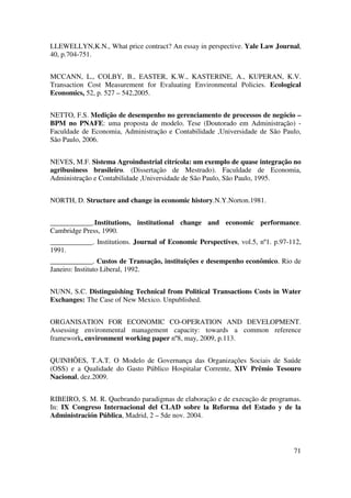 71
LLEWELLYN,K.N., What price contract? An essay in perspective. Yale Law Journal,
40, p.704-751.
MCCANN, L., COLBY, B., EASTER, K.W., KASTERINE, A., KUPERAN, K.V.
Transaction Cost Measurement for Evaluating Environmental Policies. Ecological
Economics, 52, p. 527 – 542,2005.
NETTO, F.S. Medição de desempenho no gerenciamento de processos de negócio –
BPM no PNAFE: uma proposta de modelo. Tese (Doutorado em Administração) -
Faculdade de Economia, Administração e Contabilidade ,Universidade de São Paulo,
São Paulo, 2006.
NEVES, M.F. Sistema Agroindustrial citrícola: um exemplo de quase integração no
agribusiness brasileiro. (Dissertação de Mestrado). Faculdade de Economia,
Administração e Contabilidade ,Universidade de São Paulo, São Paulo, 1995.
NORTH, D. Structure and change in economic history.N.Y.Norton.1981.
____________.Institutions, institutional change and economic performance.
Cambridge Press, 1990.
____________. Institutions. Journal of Economic Perspectives, vol.5, nº1. p.97-112,
1991.
____________. Custos de Transação, instituições e desempenho econômico. Rio de
Janeiro: Instituto Liberal, 1992.
NUNN, S.C. Distinguishing Technical from Political Transactions Costs in Water
Exchanges: The Case of New Mexico. Unpublished.
ORGANISATION FOR ECONOMIC CO-OPERATION AND DEVELOPMENT.
Assessing environmental management capacity: towards a common reference
framework, environment working paper nº8, may, 2009, p.113.
QUINHÕES, T.A.T. O Modelo de Governança das Organizações Sociais de Saúde
(OSS) e a Qualidade do Gasto Público Hospitalar Corrente, XIV Prêmio Tesouro
Nacional, dez.2009.
RIBEIRO, S. M. R. Quebrando paradigmas de elaboração e de execução de programas.
In: IX Congreso Internacional del CLAD sobre la Reforma del Estado y de la
Administración Pública, Madrid, 2 – 5de nov. 2004.
 