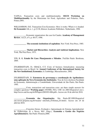 73
VATN,A. Transaction costs and multifunctionality. OECD Workshop on
Multifunctionality by the Directorate for Food, Agriculture and Fisheries, Paris,
France,2001.
WILLIAMSON, O.E. Transaction Cost Economics: How it works: Where it is headed.
De Economist 146, n. 1, p.23-58, Kluwer Academic Publishers. Netherlands, 1998.
____________.Economic organization: the case for Candor. Academy of Management
Review, vol.21, nº1, p. 48-57, 1996.
____________. The economic institutions of capitalism. New York: Free Press, 1985.
____________. Market and Hierarchies: Analysis and Antitrust Implications. New
York, The Free Press, 1975.
YIN, R. K. Estudo De Caso: Planejamento e Métodos. 3ªed.São Paulo: Bookman,
2005.
ZYLBERSZTAJN, D.; GRAÇA, C.T. Costs of business formalization: measuring
transaction costs in Brazil. In: Annual Conference of the International Society for
the New Institutional, Economics, 6, Cambridge, Massachusettes, 2002.
ZYLBERSZTAJN, D. Estruturas de governança e coordenação do Agribusiness:
uma aplicação da Nova Economia das Instituições. Tese de livre docência Faculdade
de Economia, Administração e Contabilidade, Universidade de São Paulo, São Paulo:
1995.
____________.Costs, transactions and transaction costs: are there simple answers for
complex questions? Working paper nº03/006, FEA, USP, fev.2003.Disponível em:<.
http://www.ead.fea.usp.br/WPapers/2003/03-006.pdf>. Acesso em 18 de abril de 2010.
____________.Economia das Organizações. São Paulo-SP,1999.Disponível
em:<www.projetoe.org.br/vteams/ teles/tele_01/leitura_01.html>. Acesso em 24 de
abril de 2010.
____________.Conceitos Gerais, Evolução e Apresentação do Sistema Agroindustrial.
In: Zylbersztajn, D. e Neves, M.F. (Orgs.). Economia e Gestão dos Negócios
Agroalimentares. São Paulo: Pioneira,2000.
 