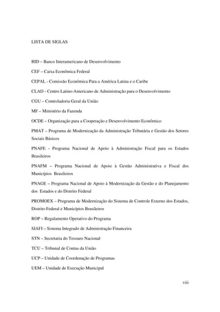 viii
LISTA DE SIGLAS
BID – Banco Interamericano de Desenvolvimento
CEF – Caixa Econômica Federal
CEPAL - Comissão Econômica Para a América Latina e o Caribe
CLAD - Centro Latino-Americano de Administração para o Desenvolvimento
CGU – Controladoria Geral da União
MF – Ministério da Fazenda
OCDE – Organização para a Cooperação e Desenvolvimento Econômico
PMAT – Programa de Modernização da Administração Tributária e Gestão dos Setores
Sociais Básicos
PNAFE - Programa Nacional de Apoio à Administração Fiscal para os Estados
Brasileiros
PNAFM – Programa Nacional de Apoio à Gestão Administrativa e Fiscal dos
Municípios Brasileiros
PNAGE – Programa Nacional de Apoio à Modernização da Gestão e do Planejamento
dos Estados e do Distrito Federal
PROMOEX – Programa de Modernização do Sistema de Controle Externo dos Estados,
Distrito Federal e Municípios Brasileiros
ROP – Regulamento Operativo do Programa
SIAFI – Sistema Integrado de Administração Financeira
STN – Secretaria do Tesouro Nacional
TCU – Tribunal de Contas da União
UCP – Unidade de Coordenação de Programas
UEM – Unidade de Execução Municipal
 