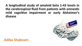 A	longitudinal	study	of	amyloid	beta	1-43	levels	in	
the	cerebrospinal	ﬂuid	from	pa<ents	with	amnes<c	
mild	 cogni<ve	 impairment	 or	 early	 Alzheimer’s	
disease	
	
Adiba	Shabnam	
	
 