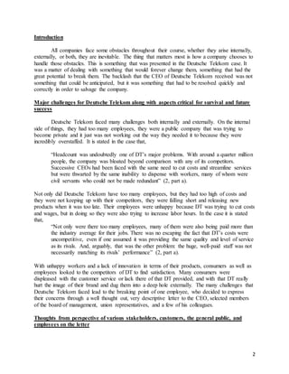 2
Introduction
All companies face some obstacles throughout their course, whether they arise internally,
externally, or both, they are inevitable. The thing that matters most is how a company chooses to
handle those obstacles. This is something that was presented in the Deutsche Telekom case. It
was a matter of dealing with something that would forever change them, something that had the
great potential to break them. The backlash that the CEO of Deutsche Telekom received was not
something that could be anticipated, but it was something that had to be resolved quickly and
correctly in order to salvage the company.
Major challenges for Deutsche Telekom along with aspects critical for survival and future
success
Deutsche Telekom faced many challenges both internally and externally. On the internal
side of things, they had too many employees, they were a public company that was trying to
become private and it just was not working out the way they needed it to because they were
incredibly overstaffed. It is stated in the case that,
“Headcount was undoubtedly one of DT’s major problems. With around a quarter million
people, the company was bloated beyond comparison with any of its competitors.
Successive CEOs had been faced with the same need to cut costs and streamline services
but were thwarted by the same inability to dispense with workers, many of whom were
civil servants who could not be made redundant” (2, part a).
Not only did Deutsche Telekom have too many employees, but they had too high of costs and
they were not keeping up with their competitors, they were falling short and releasing new
products when it was too late. Their employees were unhappy because DT was trying to cut costs
and wages, but in doing so they were also trying to increase labor hours. In the case it is stated
that,
“Not only were there too many employees, many of them were also being paid more than
the industry average for their jobs. There was no escaping the fact that DT’s costs were
uncompetitive, even if one assumed it was providing the same quality and level of service
as its rivals. And, arguably, that was the other problem: the huge, well-paid staff was not
necessarily matching its rivals’ performance” (2, part a).
With unhappy workers and a lack of innovation in terms of their products, consumers as well as
employees looked to the competitors of DT to find satisfaction. Many consumers were
displeased with the customer service or lack there of that DT provided, and with that DT really
hurt the image of their brand and dug them into a deep hole externally. The many challenges that
Deutsche Telekom faced lead to the breaking point of one employee, who decided to express
their concerns through a well thought out, very descriptive letter to the CEO, selected members
of the board of management, union representatives, and a few of his colleagues.
Thoughts from perspective of various stakeholders, customers, the general public, and
employees on the letter
 