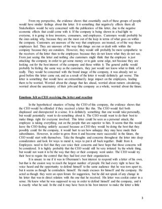 3
From my perspective, the evidence shows that essentially each of these groups of people
would have similar feelings about this letter. It it something that negatively effects them all.
Stakeholders would be very concerned with the publication of this letter, due to the negative
economic effects that could come with it. If the company is being shown in a bad light to
everyone, it is going to lose investors, consumers, and employees. Customers would probably be
the ones asking why, because they are the most out of the loop in terms of what goes on within
the company. Customers are unaware of the way that employees are treated, or of the way those
employees feel. They are unaware of the way that things are run or dealt with within the
company because they are outsiders. However, they would still probably be more sympathetic to
the receivers of the letter than to the employees because they do not know what they do not see.
From just seeing this letter and nothing else customers might think that the employee is just
attacking the company in order to get some money or to gain some edge, not because they are
looking out for the best interest of the company and those within it. The general public would
probably be feeling the same way as the customers, they just would not know what to think of it
really. They would be concerned with the brand image of the company, it was already not so
good before this letter came out, and as a result of the letter it would definitely get worse. This
letter is something that would have an extraordinarily large impact on the employees, leading
them to be worried. Worried about the change that lies ahead, worried about rumors circulating,
worried about the uncertainty of their jobs and the company as a whole, worried about the future.
Emotions felt as CEO receiving the letter and reaction
In the hypothetical situation of being the CEO of this company, the evidence shows that
the CEO would be offended if they received a letter like this. The CEO would feel both
displeased and disrespected in a sense. It is definitely something that one would take personally,
but would potentially want to do something about it. The CEO would want to do their best to
make things right for everyone involved. This letter could be seen as a personal attack; the
employee is taking everything out on the people that are superior to him. It seems that this would
leave the CEO feeling unfairly accused because as CEO they would be doing the best that they
possibly could for the company, it would hurt to see how unhappy they may have made their
subordinates. However, in order to grow from it and become more successful in the future, the
CEO would start with themselves. Take the thoughts and concerns throughout the letter into deep
consideration and look for ways to mend it, ways to put it all back together. Build from it.
Employees need to feel that they can voice their concerns and have hope that those concerns will
be considered. It is highly probably that the CEO would still be very irritated by the whole thing,
but would not want it to be the way that they or their company went under. The CEO would try
their best to regain the control that they had lost over their organization.
It is unsure to me if it was in Obermann’s best interest to respond with a letter of his own,
but that is the easiest way to reach the largest number of people. He had every right to have his
voice heard and the opportunity to defend himself to the same audience that he was torn apart to,
but it seems as though he contradicts himself. He made excuses for himself and the company. He
acted as though they were an open forum for suggestion, but he did not speak of any change in
his letter that was in direct relation with the one that he received. His letter was cookie cutter in a
sense. He knew what he was supposed to say in order to defend himself and the company, and it
is exactly what he said. In the end it may have been in his best interest to make the letter a little
 