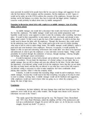 4
more personal, he needed to let people know that he was open to change and suggestion for not
only the best interest of the company and the consumers, but the employees as well. I guess it
would not be solely up to the CEO to address the concerns of the employees, because they are
looking out for the business as a whole, they have to deal with the bigger picture. Employee
concerns would probably be talked about more by middle management.
Engaging in discussion about letter with employees as middle manager, type of setting,
things said or asked.
As middle manager one would feel a disconnect that would exist between the CEO and
the front line employees. The middle manager would need some mental preparation (and
hopefully would receive some support) in order to enter the workplace after everything had taken
place. It would be their responsibility to take matters into their own hands and attempt to take
things under control. To find a way to gain the trust of their employees. In order to do that, they
would need to discuss the letter with the employees. Through this discussion they could search
for the underlying issue of the fiasco. They would need to get to the root of it before deciding
what steps to take in order to makes things better. The middle manager would definitely expect a
push back and some hesitation from employees. However, in response, it would probably be
helpful to offer an open and welcoming environment that would allow new ideas to be expressed
and addressed, in order to give the employees a voice and make everyone happy. Things could
potentially be resolved through the conduction of surveys, through meetings—sharing thoughts
and feelings, and through causal conversations.
It could be important to have both a formal and an informal setting of discussion in order
to reach a resolution. On one hand, the importance of a formal setting is to just imply that as a
middle manager they are still in charge and were also affected by the letter. On the other hand,
the importance of an informal setting would be to let the employees know that they are not alone,
that they are being heard, and that they are allowed to say what they want to (but with respect).
An informal setting is necessary in order to make employees feel more comfortable about
placing their concerns, which is what the company needs.
Evidently, it could be assumed that reassuring things would be said to employees from a
middle manager, because they would need to feel that everything was going to be okay in order
to want to continue working there. A middle manager would ask for feedback and suggestions,
while employees would just want to know what was going on, i.e. where the company is at
during this time of high stress.
Conclusion
In conclusion, the letter definitely did more damage than could have been foreseen. The
employees never really let up, and a strike resulted. This brought more threats to DT, however
Obermann was seen as the “winner”,
“The media agreed that Obermann had got his way. The Financial Times Deutschland
said: ‘DT’s boss, René Obermann, ended the crippling soft line of his predecessors and
took up a confrontational struggle for power with the union ver. di. He has now won this
struggle, beyond any doubt’” (3, part c).
 
