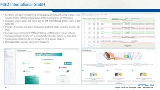 Copyright © 2016 HCL Technologies Limited | www.hcltech.com16
MSD International GmbH
 Accomplishes work requirements by orienting, training, assigning, scheduling, and coaching employees around
innovation efforts for EEMEA and Emerging Markets. (EEMEA Innovation Factory and HITS Initiative)
 Coordination between startup’s and internal team for HITS BeWell Challenge Initiatives interns of MSD
Collaboration
 Creating the Presentation, Excel Reports, Training videos and Shared Sites for coordinating innovation team
efforts
 Creating a one source information for HITS Be well Challenge and MSD Innovation Factory in confluence.
 Creating a consolidated material for Jury’s to provided all informationabout the Event and startup details.
 Providing Business intelligence to the senior management with an adequate data points
 Reporting project plan and project status to senior Management
 