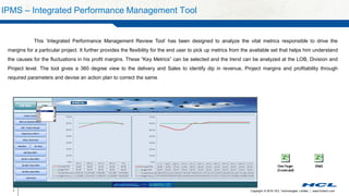 Copyright © 2016 HCL Technologies Limited | www.hcltech.com7
IPMS – Integrated Performance Management Tool
This ‘Integrated Performance Management Review Tool’ has been designed to analyze the vital metrics responsible to drive the
margins for a particular project. It further provides the flexibility for the end user to pick up metrics from the available set that helps him understand
the causes for the fluctuations in his profit margins. These “Key Metrics” can be selected and the trend can be analyzed at the LOB, Division and
Project level. The tool gives a 360 degree view to the delivery and Sales to identify dip in revenue, Project margins and profitability through
required parameters and devise an action plan to correct the same.
 