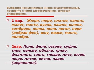 Выберите несклоняемые имена существительные,
постройте с ними словосочетания, согласуя
определение.
 1 вар.1 вар. Жюри, пюре, платье, пальто,
жакет, манто, вуаль, кашне, шляпа,
сомбреро, кепка, кепи, кегли, пери
(добрая фея), шоу, иваси, манго,
колибри.
 2вар. Поле, филе, острие, суфле,
тире, пенсне, облако, трико,
фламинго, танго, гнездо, мисс, кюре,
пюре, миски, виски, падре
(церковник).
 