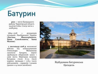 Батурин
     рин — місто Бахмацького
  району Чернігівської області,
  на річці Сейм. Статус міста з
  2008 року.

 1669—1708     —    резиденція
гетьманів Лівобережної України
(Дем'яна       Многогрішного,
Івана    Самойловича,    Івана
Мазепи).

 2 листопада 1708 р. московські
війська     під    командуванням
Олександра             Меншикова
захопили       Батурин,     вщент
зруйнували оборонний замок і
саме місто. Жертвами погрому
Батурина стали 6-7,5 тисяч
мирних громадян і 5-6,5 тисяч
військовиків - сердюків і козаків   Відбудована Батуринська
(разом 11-14 тисяч загиблих).              Цитадель
 