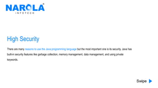 High Security
There are many reasons to use the Java programming language but the most important one is its security. Java has
built-in security features like garbage collection, memory management, data management, and using private
keywords.