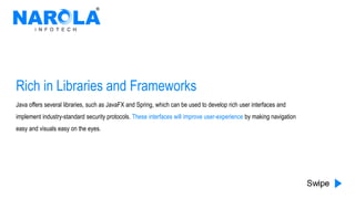 Rich in Libraries and Frameworks
Java offers several libraries, such as JavaFX and Spring, which can be used to develop rich user interfaces and
implement industry-standard security protocols. These interfaces will improve user-experience by making navigation
easy and visuals easy on the eyes.