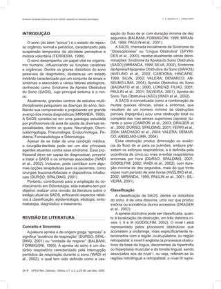 INTRODUÇÃO
O sono (do latim “sonus”) é o estado de repou-
so orgânico normal e periódico, caracterizado pela
suspensão temporária da atividade perceptiva e
motora voluntária (FERREIRA, 1999).
O sono desempenha um papel vital no organis-
mo humano, inﬂuenciando as funções cerebrais
e orgânicas. Dentre os graves distúrbios do sono
passíveis de diagnóstico, destaca-se um estado
mórbido caracterizado por um conjunto de sinais e
sintomas e associado a vários fatores etiológicos,
conhecido como Síndrome da Apnéia Obstrutiva
do Sono (SAOS), cujo principal sintoma é o ron-
co.
Atualmente, grandes centros de estudos multi-
disciplinares pesquisam as doenças do sono, faci-
litando sua compreensão e propiciando um grande
avanço dos meios diagnósticos (MIRANDA, 1999).
A SAOS constitui-se em uma patologia estudada
por proﬁssionais da área de saúde de diversas es-
pecialidades, dentre as quais: Neurologia, Otorri-
nolaringologia, Pneumologia, Endocrinologia, Pe-
diatria, Fonoaudiologia e Odontologia.
Apesar de se tratar de uma condição médica,
o cirurgião-dentista pode ser um dos principais
agentes atuantes contra essa síndrome. Esse pro-
ﬁssional deve ser capaz de diagnosticar, prevenir
e tratar a SAOS e os sintomas associados (WADI
et al., 2002). Inclusive, pode contribuir com algu-
mas opções terapêuticas para os pacientes, como
cirurgias bucomaxilofaciais e dispositivos intrabu-
cais (DURSO; SPALDING, 2001).
Portanto, contribuindo para a ampliação do co-
nhecimento em Odontologia, este trabalho tem por
objetivo realizar uma revisão da literatura sobre o
estágio atual da SAOS, enfocando aspectos relati-
vos à classiﬁcação, epidemiologia, etiologia, sinto-
matologia, diagnóstico e tratamento.
REVISÃO DE LITERATURA
Conceito e Sinonímia
A palavra apnéia é de origem grega “apnoea” e
signiﬁca “ausência de respiração” (DURSO; SPAL-
DING, 2001) ou “vontade de respirar” (BALBANI;
FORMIGONI, 1999). A apnéia do sono é um dis-
túrbio respiratório caracterizado pela interrupção
periódica da respiração durante o sono (WADI et
al., 2002), o qual tem sido deﬁnido como a ces-
sação do ﬂuxo de ar com duração mínima de dez
segundos (BALBANI; FORMIGONI, 1999; MIRAN-
DA, 1999; PAULIN et al., 2001).
A SAOS, chamada inicialmente de Síndrome da
“Glossoptoisise” ou “Língua Obstrutiva” (SPYRI-
DES et al., 2000), recebe atualmente várias deno-
minações: Síndrome daApnéia do Sono Obstrutiva
(SASO) (MIRANDA, 1999; SILVA, 2002), Síndrome
da Apnéia/Hipopnéia Obstrutiva do Sono (SAHOS)
(AVELINO et al., 2002; CARDONA; HINCAPIE,
1999; SILVA, 2002; VALERA; DEMARCO; AN-
SELMO-LIMA, 2004), Apnéia Obstrutiva do Sono
(BAGNATO et al., 2000; LORENZI FILHO, 2001;
PAULIN et al., 2001; SILVEIRA, 2001), Apnéia do
Sono Tipo Obstrutiva (ASO) (WADI et al., 2002).
A SAOS é conceituada como a combinação de
muitas queixas clínicas, sinais e sintomas, que
resultam de um número mínimo de obstruções
parciais (hipopnéia) e/ou uma obstrução total ou
completa das vias aéreas superiores (apnéia) du-
rante o sono (CAMPOS et al., 2003; DRAGER et
al., 2002; DURSO; SPALDING, 2001; FERRI et al.,
2004; MACHADO et al., 2004; VALERA; DEMAR-
CO; ANSELMO-LIMA, 2004).
Essa obstrução produz diminuição ou ausên-
cia do ﬂuxo de ar para os pulmões, embora per-
sistam os esforços respiratórios, e é deﬁnida pela
ocorrência de cinco ou mais eventos respiratórios
anormais por hora (DURSO; SPALDING, 2001;
GODOLFIM, 2002; WADI et al., 2002), com dura-
ção mínima de dez segundos, mais do que trinta
vezes num período de sete horas (AVELINO et al.,
2002; MIRANDA, 1999; PAULIN et al., 2001; SIL-
VEIRA, 2001).
Classiﬁcação
A classiﬁcação da SAOS, dentre os distúrbios
do sono, é de uma dissonia, uma vez que produz
insônia ou sonolência diurna excessiva (DRAGER
et al., 2002).
A apnéia obstrutiva pode ser classiﬁcada, quan-
to à localização da obstrução, em três distintos ní-
veis: I, II e III (GODOLFIM, 2002). O nível I está
representado pelos processos obstrutivos que
acometem a orofaringe, mais especiﬁcamente re-
lacionados com a região úvulo-palatina, ou região
retropalatal; o nível II engloba os processos obstru-
tivos da base da língua, decorrentes de hipertroﬁa
ou hiperplasia muscular e da tonsila lingual, sendo
associados aos de nível I, ou seja, referem-se às
regiões retrolingual e retropalatal; o nível III repre-
24  UFES Rev. Odontol., Vitória, v.7, n.3, p.23-28, set./dez. 2005
Síndrome da apnéia obstrutiva do sono (SAOS): aspectos de interesse odontológico L. S. SOUZA e A. L. CAVALCANTI
 