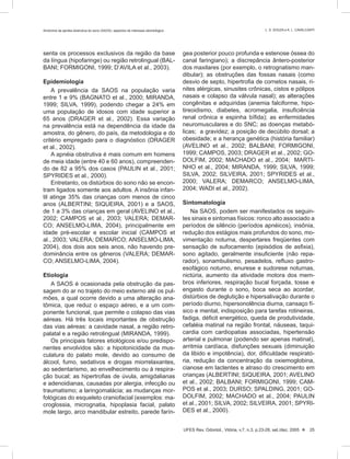 senta os processos exclusivos da região da base
da língua (hipofaringe) ou região retrolingual (BAL-
BANI; FORMIGONI, 1999; D’AVILA et al., 2003).
Epidemiologia
A prevalência da SAOS na população varia
entre 1 e 9% (BAGNATO et al., 2000; MIRANDA,
1999; SILVA, 1999), podendo chegar a 24% em
uma população de idosos com idade superior a
65 anos (DRAGER et al., 2002). Essa variação
na prevalência está na dependência da idade da
amostra, do gênero, do país, da metodologia e do
critério empregado para o diagnóstico (DRAGER
et al., 2002).
A apnéia obstrutiva é mais comum em homens
de meia idade (entre 40 e 60 anos), compreenden-
do de 82 a 95% dos casos (PAULIN et al., 2001;
SPYRIDES et al., 2000).
Entretanto, os distúrbios do sono não se encon-
tram ligados somente aos adultos. A insônia infan-
til atinge 35% das crianças com menos de cinco
anos (ALBERTINI; SIQUEIRA, 2001) e a SAOS,
de 1 a 3% das crianças em geral (AVELINO et al.,
2002; CAMPOS et al., 2003; VALERA; DEMAR-
CO; ANSELMO-LIMA, 2004), principalmente em
idade pré-escolar e escolar inicial (CAMPOS et
al., 2003; VALERA; DEMARCO; ANSELMO-LIMA,
2004), dos dois aos seis anos, não havendo pre-
dominância entre os gêneros (VALERA; DEMAR-
CO; ANSELMO-LIMA, 2004).
Etiologia
A SAOS é ocasionada pela obstrução da pas-
sagem do ar no trajeto do meio externo até os pul-
mões, a qual ocorre devido a uma alteração ana-
tômica, que reduz o espaço aéreo, e a um com-
ponente funcional, que permite o colapso das vias
aéreas. Há três locais importantes de obstrução
das vias aéreas: a cavidade nasal, a região retro-
palatal e a região retrolingual (MIRANDA, 1999).
Os principais fatores etiológicos e/ou predispo-
nentes envolvidos são: a hipotonicidade da mus-
culatura do palato mole, devido ao consumo de
álcool, fumo, sedativos e drogas miorrelaxantes,
ao sedentarismo, ao envelhecimento ou à respira-
ção bucal; as hipertroﬁas de úvula, amigdalianas
e adenoidianas, causadas por alergia, infecção ou
traumatismo; a laringomalácia; as mudanças mor-
fológicas do esqueleto craniofacial (exemplos: ma-
croglossia, micrognatia, hipoplasia facial, palato
mole largo, arco mandibular estreito, parede farín-
gea posterior pouco profunda e estenose óssea do
canal faringiano); a discrepância ântero-posterior
dos maxilares (por exemplo, o retrognatismo man-
dibular); as obstruções das fossas nasais (como
desvio de septo, hipertroﬁa de cornetos nasais, ri-
nites alérgicas, sinusites crônicas, cistos e pólipos
nasais e colapso da válvula nasal); as alterações
congênitas e adquiridas (anemia falciforme, hipo-
tireoidismo, diabetes, acromegalia, insuﬁciência
renal crônica e espinha bíﬁda); as enfermidades
neuromusculares e do SNC; as doenças metabó-
licas; a gravidez; a posição de decúbito dorsal; a
obesidade; e a herança genética (história familiar)
(AVELINO et al., 2002; BALBANI; FORMIGONI,
1999; CAMPOS, 2003; DRAGER et al., 2002; GO-
DOLFIM, 2002; MACHADO et al., 2004; MARTI-
NHO et al., 2004; MIRANDA, 1999; SILVA, 1999;
SILVA, 2002; SILVEIRA, 2001; SPYRIDES et al.,
2000; VALERA; DEMARCO; ANSELMO-LIMA,
2004; WADI et al., 2002).
Sintomatologia
Na SAOS, podem ser manifestados os seguin-
tes sinais e sintomas físicos: ronco alto associado a
períodos de silêncio (períodos apnéicos), insônia,
redução dos estágios mais profundos do sono, mo-
vimentação noturna, despertares freqüentes com
sensação de sufocamento (episódios de asﬁxia),
sono agitado, geralmente insuﬁciente (não repa-
rador), sonambulismo, pesadelos, reﬂuxo gastro-
esofágico noturno, enurese e sudorese noturnas,
nictúria, aumento da atividade motora dos mem-
bros inferiores, respiração bucal forçada, tosse e
engasto durante o sono, boca seca ao acordar,
distúrbios de deglutição e hipersalivação durante o
período diurno, hipersonolência diurna, cansaço fí-
sico e mental, indisposição para tarefas rotineiras,
fadiga, déﬁcit energético, queda de produtividade,
cefaléia matinal na região frontal, náuseas, taqui-
cardia com cardiopatias associadas, hipertensão
arterial e pulmonar (podendo ser apenas matinal),
arritmia cardíaca, disfunções sexuais (diminuição
da libido e impotência), dor, diﬁculdade respirató-
ria, redução da concentração da oxiemoglobina,
cianose em lactentes e atraso do crescimento em
crianças (ALBERTINI; SIQUEIRA, 2001; AVELINO
et al., 2002; BALBANI; FORMIGONI, 1999; CAM-
POS et al., 2003; DURSO; SPALDING, 2001; GO-
DOLFIM, 2002; MACHADO et al., 2004; PAULIN
et al., 2001; SILVA, 2002; SILVEIRA, 2001; SPYRI-
DES et al., 2000).
UFES Rev. Odontol., Vitória, v.7, n.3, p.23-28, set./dez. 2005  25
Síndrome da apnéia obstrutiva do sono (SAOS): aspectos de interesse odontológico L. S. SOUZA e A. L. CAVALCANTI
 