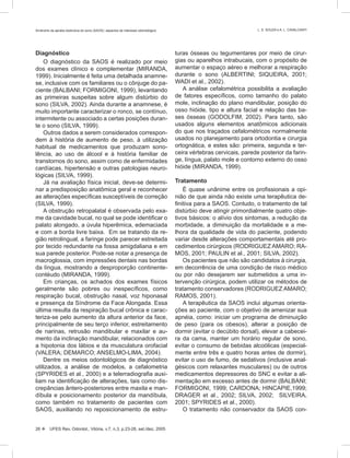 Diagnóstico
O diagnóstico da SAOS é realizado por meio
dos exames clínico e complementar (MIRANDA,
1999). Inicialmente é feita uma detalhada anamne-
se, inclusive com os familiares ou o cônjuge do pa-
ciente (BALBANI; FORMIGONI, 1999), levantando
as primeiras suspeitas sobre algum distúrbio do
sono (SILVA, 2002). Ainda durante a anamnese, é
muito importante caracterizar o ronco, se contínuo,
intermitente ou associado a certas posições duran-
te o sono (SILVA, 1999).
Outros dados a serem considerados correspon-
dem à história de aumento de peso, à utilização
habitual de medicamentos que produzam sono-
lência, ao uso de álcool e à história familiar de
transtornos do sono, assim como de enfermidades
cardíacas, hipertensão e outras patologias neuro-
lógicas (SILVA, 1999).
Já na avaliação física inicial, deve-se determi-
nar a predisposição anatômica geral e reconhecer
as alterações especíﬁcas susceptíveis de correção
(SILVA, 1999).
A obstrução retropalatal é observada pelo exa-
me da cavidade bucal, no qual se pode identiﬁcar o
palato alongado, a úvula hiperêmica, edemaciada
e com a borda livre baixa. Em se tratando da re-
gião retrolingual, a faringe pode parecer estreitada
por tecido redundante na fossa amigdaliana e em
sua parede posterior. Pode-se notar a presença de
macroglossia, com impressões dentais nas bordas
da língua, mostrando a desproporção continente-
contéudo (MIRANDA, 1999).
Em crianças, os achados dos exames físicos
geralmente são pobres ou inespecíﬁcos, como
respiração bucal, obstrução nasal, voz hiponasal
e presença da Síndrome da Face Alongada. Essa
última resulta da respiração bucal crônica e carac-
teriza-se pelo aumento da altura anterior da face,
principalmente de seu terço inferior, estreitamento
de narinas, retrusão mandibular e maxilar e au-
mento da inclinação mandibular, relacionados com
a hipotonia dos lábios e da musculatura orofacial
(VALERA; DEMARCO; ANSELMO-LIMA, 2004).
Dentre os meios odontológicos de diagnóstico
utilizados, a análise de modelos, a cefalometria
(SPYRIDES et al., 2000) e a telerradiograﬁa auxi-
liam na identiﬁcação de alterações, tais como dis-
crepâncias ântero-posteriores entre maxila e man-
díbula e posicionamento posterior da mandíbula,
como também no tratamento de pacientes com
SAOS, auxiliando no reposicionamento de estru-
turas ósseas ou tegumentares por meio de cirur-
gias ou aparelhos intrabucais, com o propósito de
aumentar o espaço aéreo e melhorar a respiração
durante o sono (ALBERTINI; SIQUEIRA, 2001;
WADI et al., 2002).
A análise cefalométrica possibilita a avaliação
de fatores especíﬁcos, como tamanho do palato
mole, inclinação do plano mandibular, posição do
osso hióide, tipo e altura facial e relação das ba-
ses ósseas (GODOLFIM, 2002). Para tanto, são
usados alguns elementos anatômicos adicionais
do que nos traçados cefalométricos normalmente
usados no planejamento para ortodontia e cirurgia
ortognática, e estes são: primeira, segunda e ter-
ceira vértebras cervicais, parede posterior da farin-
ge, língua, palato mole e contorno externo do osso
hióide (MIRANDA, 1999).
Tratamento
É quase unânime entre os proﬁssionais a opi-
nião de que ainda não existe uma terapêutica de-
ﬁnitiva para a SAOS. Contudo, o tratamento de tal
distúrbio deve atingir primordialmente quatro obje-
tivos básicos: o alívio dos sintomas, a redução da
morbidade, a diminuição da mortalidade e a me-
lhora da qualidade de vida do paciente, podendo
variar desde alterações comportamentais até pro-
cedimentos cirúrgicos (RODRIGUEZ AMARO; RA-
MOS, 2001; PAULIN et al., 2001; SILVA, 2002).
Os pacientes que não são candidatos à cirurgia,
em decorrência de uma condição de risco médico
ou por não desejarem ser submetidos a uma in-
tervenção cirúrgica, podem utilizar os métodos de
tratamento conservadores (RODRIGUEZ AMARO;
RAMOS, 2001).
A terapêutica da SAOS inclui algumas orienta-
ções ao paciente, com o objetivo de amenizar sua
apnéia, como: iniciar um programa de diminuição
de peso (para os obesos), alterar a posição de
dormir (evitar o decúbito dorsal), elevar a cabecei-
ra da cama, manter um horário regular de sono,
evitar o consumo de bebidas alcoólicas (especial-
mente entre três e quatro horas antes de dormir),
evitar o uso de fumo, de sedativos (inclusive anal-
gésicos com relaxantes musculares) ou de outros
medicamentos depressores do SNC e evitar a ali-
mentação em excesso antes de dormir (BALBANI;
FORMIGONI, 1999; CARDONA; HINCAPIE,1999;
DRAGER et al., 2002; SILVA, 2002; SILVEIRA,
2001; SPYRIDES et al., 2000).
O tratamento não conservador da SAOS con-
26  UFES Rev. Odontol., Vitória, v.7, n.3, p.23-28, set./dez. 2005
Síndrome da apnéia obstrutiva do sono (SAOS): aspectos de interesse odontológico L. S. SOUZA e A. L. CAVALCANTI
 