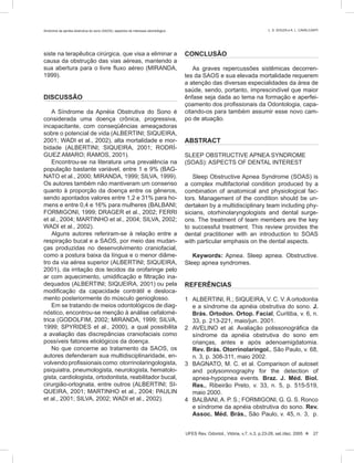 siste na terapêutica cirúrgica, que visa a eliminar a
causa da obstrução das vias aéreas, mantendo a
sua abertura para o livre ﬂuxo aéreo (MIRANDA,
1999).
DISCUSSÃO
A Síndrome da Apnéia Obstrutiva do Sono é
considerada uma doença crônica, progressiva,
incapacitante, com conseqüências ameaçadoras
sobre o potencial de vida (ALBERTINI; SIQUEIRA,
2001; WADI et al., 2002), alta mortalidade e mor-
bidade (ALBERTINI; SIQUEIRA, 2001; RODRÍ-
GUEZ AMARO; RAMOS, 2001).
Encontrou-se na literatura uma prevalência na
população bastante variável, entre 1 e 9% (BAG-
NATO et al., 2000; MIRANDA, 1999; SILVA, 1999).
Os autores também não mantiveram um consenso
quanto à proporção da doença entre os gêneros,
sendo apontados valores entre 1,2 e 31% para ho-
mens e entre 0,4 e 16% para mulheres (BALBANI;
FORMIGONI, 1999; DRAGER et al., 2002; FERRI
et al., 2004; MARTINHO et al., 2004; SILVA, 2002;
WADI et al., 2002).
Alguns autores referiram-se à relação entre a
respiração bucal e a SAOS, por meio das mudan-
ças produzidas no desenvolvimento craniofacial,
como a postura baixa da língua e o menor diâme-
tro da via aérea superior (ALBERTINI; SIQUEIRA,
2001), da irritação dos tecidos da orofaringe pelo
ar com aquecimento, umidiﬁcação e ﬁltração ina-
dequados (ALBERTINI; SIQUEIRA, 2001) ou pela
modiﬁcação da capacidade contrátil e desloca-
mento posteriormente do músculo genioglosso.
Em se tratando de meios odontológicos de diag-
nóstico, encontrou-se menção à análise cefalomé-
trica (GODOLFIM, 2002; MIRANDA, 1999; SILVA,
1999; SPYRIDES et al., 2000), a qual possibilita
a avaliação das discrepâncias craniofaciais como
possíveis fatores etiológicos da doença.
No que concerne ao tratamento da SAOS, os
autores defenderam sua multidisciplinaridade, en-
volvendoproﬁssionaiscomo:otorrinolaringologista,
psiquiatra, pneumologista, neurologista, hematolo-
gista, cardiologista, ortodontista, reabilitador bucal,
cirurgião-ortognata, entre outros (ALBERTINI; SI-
QUEIRA, 2001; MARTINHO et al., 2004; PAULIN
et al., 2001; SILVA, 2002; WADI et al., 2002).
CONCLUSÃO
As graves repercussões sistêmicas decorren-
tes da SAOS e sua elevada mortalidade requerem
a atenção das diversas especialidades da área de
saúde, sendo, portanto, imprescindível que maior
ênfase seja dada ao tema na formação e aperfei-
çoamento dos proﬁssionais da Odontologia, capa-
citando-os para também assumir esse novo cam-
po de atuação.
ABSTRACT
SLEEP OBSTRUCTIVE APNEA SYNDROME
(SOAS): ASPECTS OF DENTAL INTEREST
Sleep Obstructive Apnea Syndrome (SOAS) is
a complex multifactorial condition produced by a
combination of anatomical and physiological fac-
tors. Management of the condition should be un-
dertaken by a multidisciplinary team including phy-
sicians, otorhinolaryngologists and dental surge-
ons. The treatment of team members are the key
to successful treatment. This review provides the
dental practitioner with an introduction to SOAS
with particular emphasis on the dental aspects.
Keywords: Apnea. Sleep apnea. Obstructive.
Sleep apnea syndromes.
REFERÊNCIAS
1 ALBERTINI, R.; SIQUEIRA, V. C. V. A ortodontia
e a síndrome da apnéia obstrutiva do sono. J.
Brás. Ortodon. Ortop. Facial, Curitiba, v. 6, n.
33, p. 213-221, maio/jun. 2001.
2 AVELINO et al. Avaliação polissonográfica da
síndrome da apnéia obstrutiva do sono em
crianças, antes e após adenoamigdatomia.
Rev. Brás. Otorrinolaringol., São Paulo, v. 68,
n. 3, p. 308-311, maio 2002.
3 BAGNATO, M. C. et al. Comparison of autoset
and polysomnography for the detection of
apnea-hypopnea events. Braz. J. Méd. Biol.
Res., Ribeirão Preto, v. 33, n. 5, p. 515-519,
maio 2000.
4 BALBANI,A. P. S.; FORMIGONI, G. G. S. Ronco
e síndrome da apnéia obstrutiva do sono. Rev.
Assoc. Méd. Brás., São Paulo, v. 45, n. 3, p.
UFES Rev. Odontol., Vitória, v.7, n.3, p.23-28, set./dez. 2005  27
Síndrome da apnéia obstrutiva do sono (SAOS): aspectos de interesse odontológico L. S. SOUZA e A. L. CAVALCANTI
 