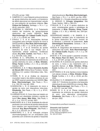 273-278, jul./set. 1999.
5 CAMPOS, O. C. et al. Relación entre el síndrome
de apnea obstructiva del sueño y el transtorno
de déficit atencional con hiperactividad: estudio
en una población de escolares chilenos. Rev.
Chilena de Pediatria, Santiago, v. 74, n. 1, p.
46-52, enero/feb. 2003.
6 CARDONA, G.; HINCAPIE, G. A. Tratamiento
médico del síndrome de apnea-hipopnea
obstructiva del sueño (SAHOS). Acta
Otorrinolaringol. Cir. Cabeza Cuello, Bogotá,
v. 27, n. 3, p. 65-69, set. 1999.
7 D’AVILA, J. S. et al. Associações técnicas
conjugadas para correção cirúrgica do ronco e
SAOS(periférica).Rev.Brás.Otorrinolaringol.,
São Paulo, v. 69, n. 1, p. 34-38, jan./fev. 2003.
8 DRAGER, L. F. et al. Síndrome da apnéia
obstrutiva do sono e sua relação com a
hipertensão arterial sistêmica. Evidências
atuais. Arq. Brás. Cardiol., São Paulo, v. 78, n.
5, p. 531-536, maio, 2002.
9 DURSO, B. C.; SPALDING, M. O papel do
cirurgião-dentista no tratamento da síndrome da
apnéia obstrutiva do sono. J. Brás. Ortodon.
Ortop. Facial, Curitiba, v. 6, n. 33, p. 223-226,
maio/jun. 2001.
10 FERREIRA, A. B. H. Novo dicionário Aurélio
do Século XXI. Editora Nova Fronteira. Versão
eletrônica 3.0. Lexikon Informática Ltda., Nov.
1999.
11 FERRI, R. G. et al. Análise do clearance
mucociliar nasal e dos efeitos adversos do uso
de CPAP nasal em pacientes com SAHOS. Rev.
Brás. Otorrinolaringol., São Paulo, v. 70, n.
2, p. 150-155, mar./abr. 2004.
12 GODOLFIM, L. R. O tratamento do ronco e
apnéia do sono com dispositivos intra-orais.
Ortodontia, São Paulo, v. 35, n. 2, p. 87-91,
abr./jun. 2002.
13 LORENZI FILHO, G. Como deve ser tratado um
paciente com obesidade mórbida e apnéia do
sono? Rev. Assoc. Méd. Brás., São Paulo, v.
47, n. 3, p. 170-177, jul./set. 2001.
14 MACHADO, M.A. C. et al. Qualidade de vida em
pacientes com síndrome de apnéia obstrutiva do
sono tratados com reposicionador mandibular
intra-oral. Arq. Neuro-Psiquiatr., São Paulo, v.
62, n. 2, p. 222-225, jun. 2004.
15 MARTINHO, F. L. et al. Indicação cirúrgica
otorrinolaringológica em um ambulatório para
pacientes com síndrome da apnéia e hipopnéia
obstrutivadosono.Rev.Brás.Otorrinolaringol.,
São Paulo, v. 70, n. 1, p. 46-51, jan./fev. 2004.
16 MIRANDA, S. L. Cirurgia ortognática em apnéia.
In: ARAÚJO, A. Cirurgia ortognática, São
Paulo: Santos, 1999. p. 365-374.
17 PAULIN, R. F. et al. A apnéia obstrutiva do
sono: considerações gerais e estratégias de
tratamento. J. Brás. Ortodon. Ortop. Facial,
Curitiba, v. 6, n. 36, p. 488-492, dez. 2001/jan.
2002.
18 RODRÍGUEZ AMARO, J. M.; RAMOS, O. E.
Dispositivos dentales para el tratamiento de
la apnea obstructiva de sueño: revisión de
la literatura y protocolo de tratamiento. Acta
Odontológica Venezolana, Caracas, v. 39, n.
3, p. 94-97, dez. 2001.
19 SILVA, R. Diagnóstico del síndrome de apnea
obstructiva del sueño. Acta Otorrinolaringol.
Cir. Cabeza Cuello, Bogotá, v. 27, n. 3, p. 56-
60, set. 1999.
20 SILVA, S. R. Como ajudar o paciente roncador.
Rev. Assoc. Paul. Cir. Dent., São Paulo, v. 56,
n. 4, p. 247-257, jul./ago. 2002.
21 SILVEIRA, M. A síndrome da apnéia obstrutiva
do sono, o ronco e seu tratamento com o
aparelho Apnout. J. Brás. Ortodon. Ortop.
Facial, Curitiba, v. 6, n. 32, p.151-154, mar./abr.
2001.
22 SPYRIDES, G. M. et al. Apnéia e ronco tratados
com placas oclusais. J. Brás. Ortodon. Ortop.
Facial, Curitiba, v. 5, n. 25, p. 43-54, jan./fev.
2000.
23 VALERA, F. C. P.; DEMARCO, R. C.;ANSELMO-
LIMA, W. T. Síndrome da apnéia e da hipopnéia
obstrutivas do sono (SAHOS) em crianças. Rev.
Brás. Otorrinolaringol, São Paulo, v. 70, n. 2,
p. 232-237, mar./abr. 2004.
24 WADI, M. H. A. et al. Placas oclusais no
tratamento da síndrome da apnéia obstrutiva
do sono: uma alternativa conservadora.
Ortodontia, São Paulo, v. 35, n. 2, p.137-144,
abr./jun. 2002.
Correspondência para/Reprint request to:
Alessandro Leite Cavalcanti
Avenida Ingá, 124, Manaíra
João Pessoa, PB, 58038-250
E-mail: dralessandro@ibest.com.br
Tel.: (83) 247-2043
28  UFES Rev. Odontol., Vitória, v.7, n.3, p.23-28, set./dez. 2005
Síndrome da apnéia obstrutiva do sono (SAOS): aspectos de interesse odontológico L. S. SOUZA e A. L. CAVALCANTI
 