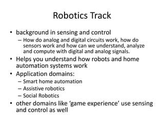 Robotics Track
• background in sensing and control
– How do analog and digital circuits work, how do
sensors work and how can we understand, analyze
and compute with digital and analog signals.
• Helps you understand how robots and home
automation systems work
• Application domains:
– Smart home automation
– Assistive robotics
– Social Robotics
• other domains like ‘game experience’ use sensing
and control as well
 