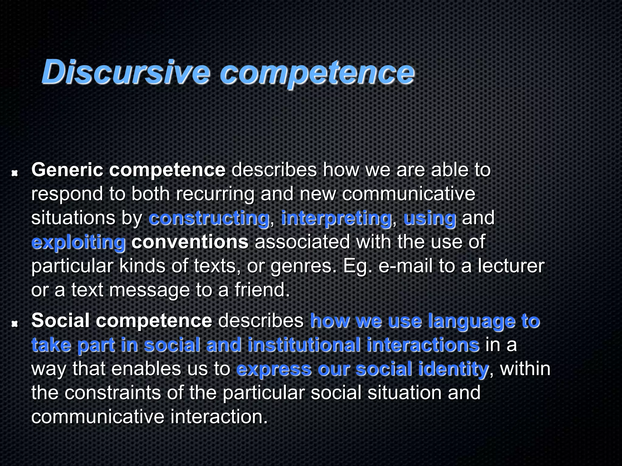 Discursive competence
Generic competence describes how we are able to
respond to both recurring and new communicative
situations by constructing, interpreting, using and
exploiting conventions associated with the use of
particular kinds of texts, or genres. Eg. e-mail to a lecturer
or a text message to a friend.
Social competence describes how we use language to
take part in social and institutional interactions in a
way that enables us to express our social identity, within
the constraints of the particular social situation and
communicative interaction.
 