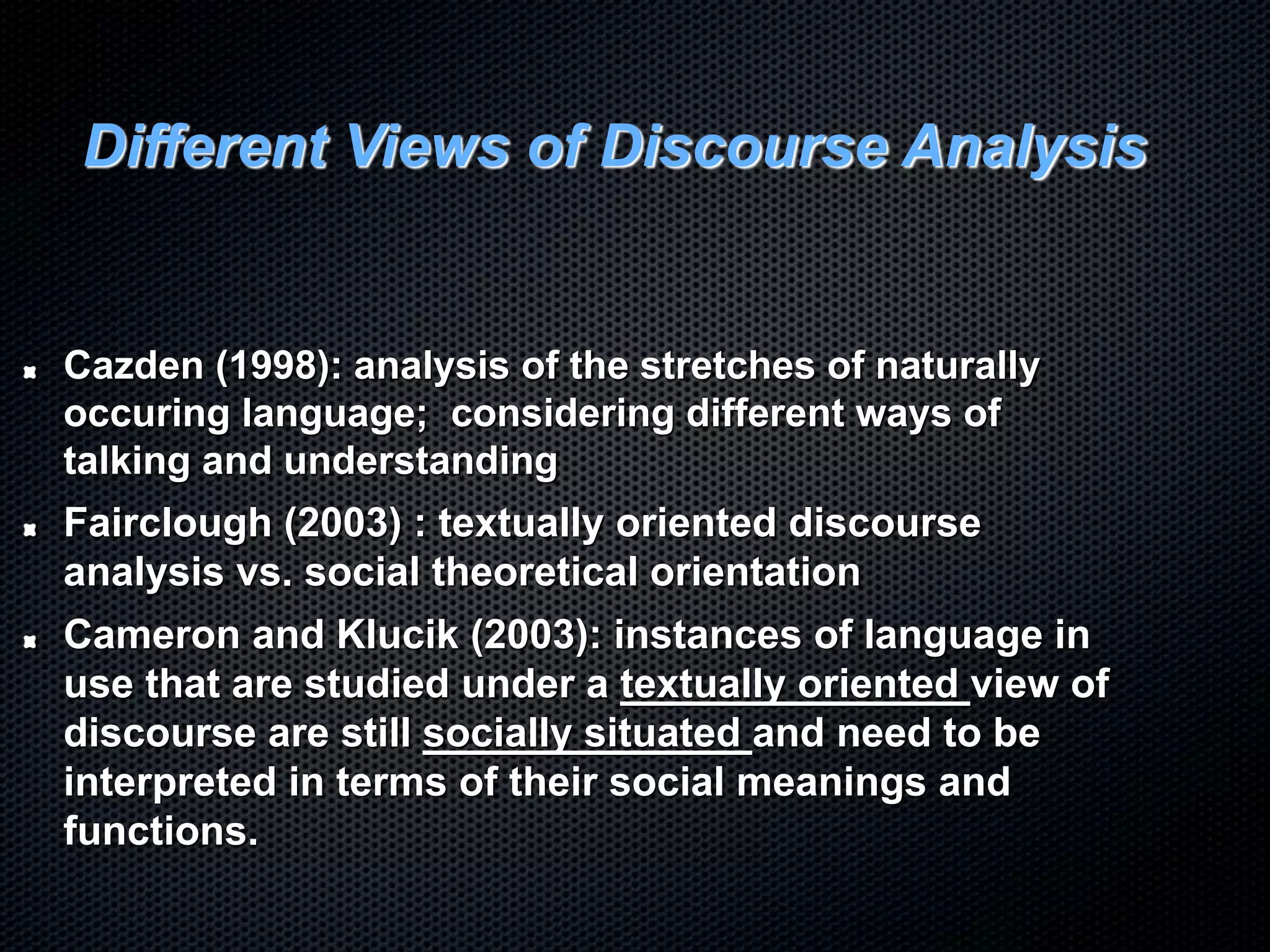 Different Views of Discourse Analysis
Cazden (1998): analysis of the stretches of naturally
occuring language; considering different ways of
talking and understanding
Fairclough (2003) : textually oriented discourse
analysis vs. social theoretical orientation
Cameron and Klucik (2003): instances of language in
use that are studied under a textually oriented view of
discourse are still socially situated and need to be
interpreted in terms of their social meanings and
functions.
 