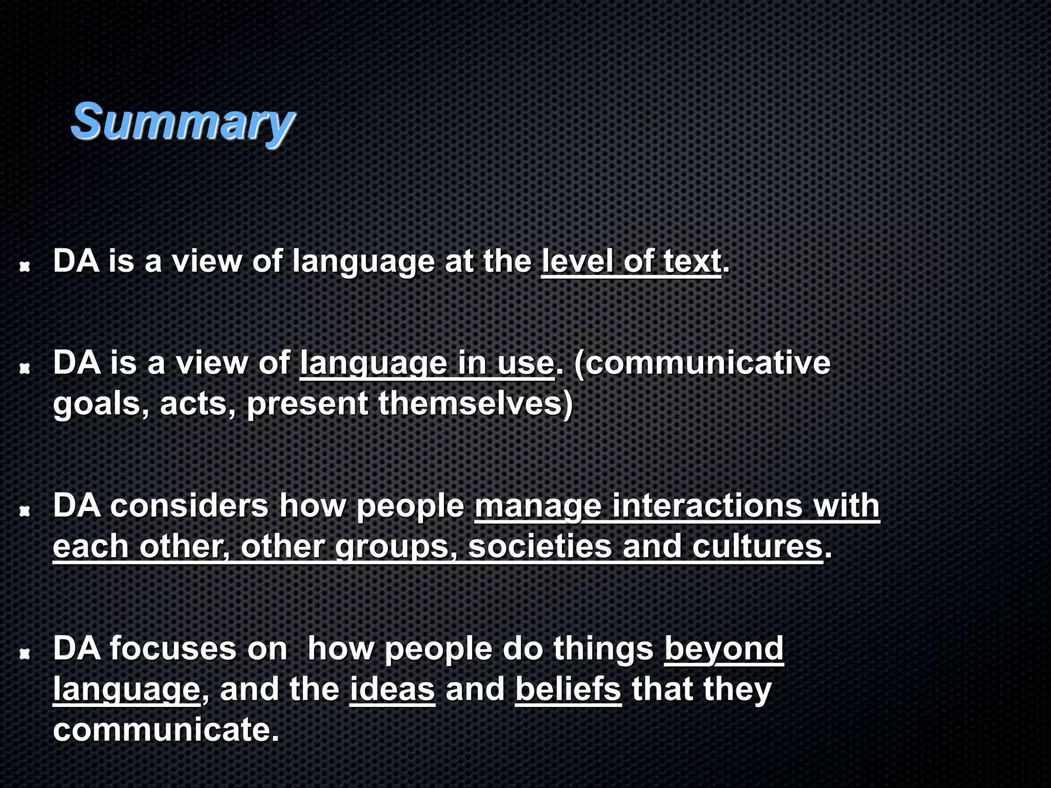 Summary
DA is a view of language at the level of text.
DA is a view of language in use. (communicative
goals, acts, present themselves)
DA considers how people manage interactions with
each other, other groups, societies and cultures.
DA focuses on how people do things beyond
language, and the ideas and beliefs that they
communicate.
 