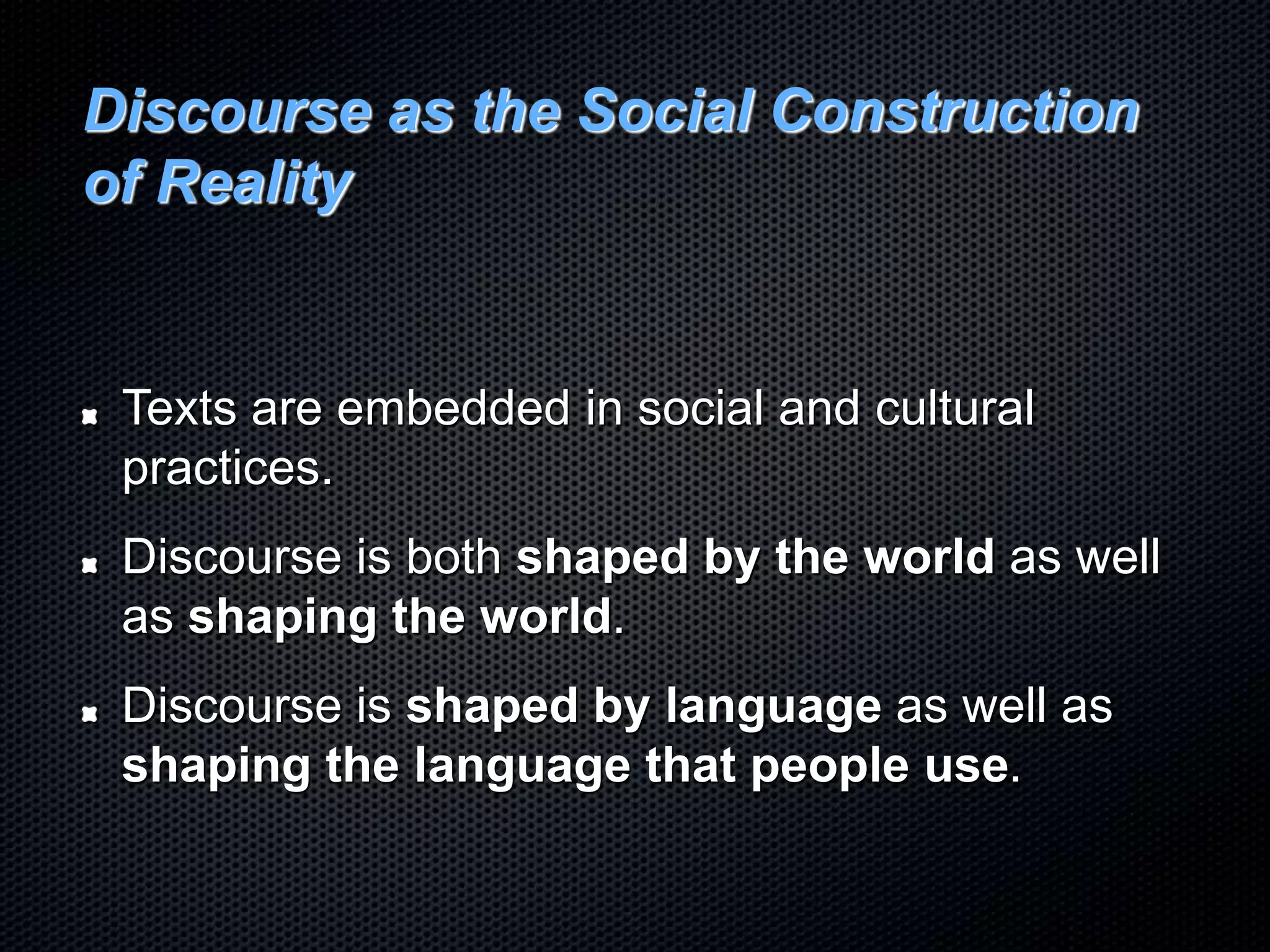 Discourse as the Social Construction
of Reality
Texts are embedded in social and cultural
practices.
Discourse is both shaped by the world as well
as shaping the world.
Discourse is shaped by language as well as
shaping the language that people use.
 