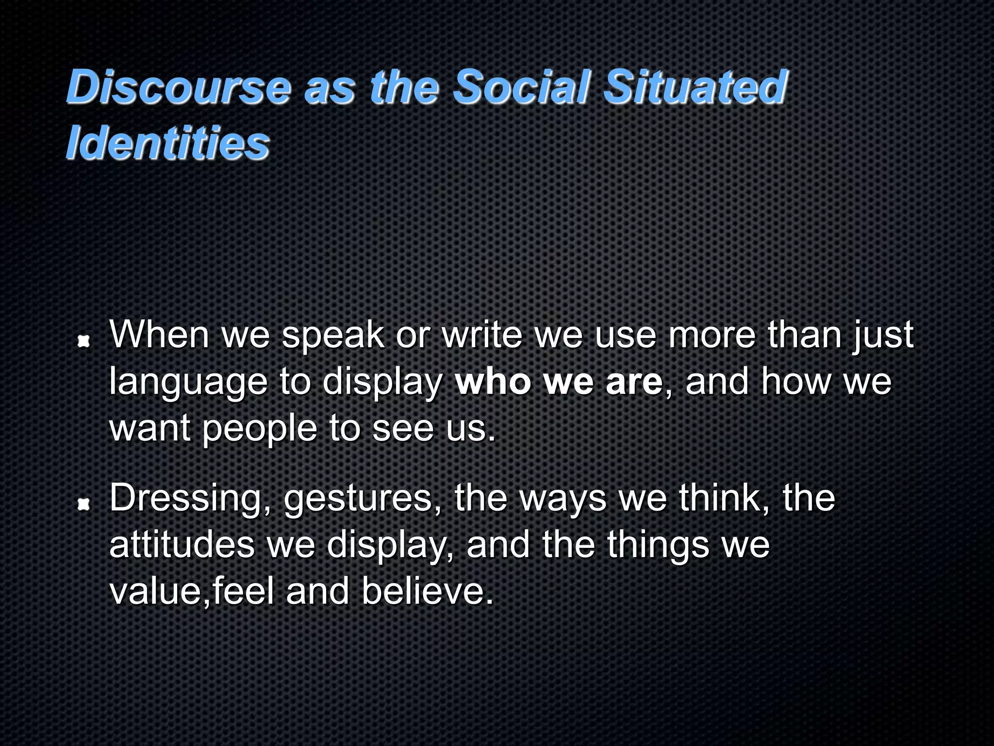 Discourse as the Social Situated
Identities
When we speak or write we use more than just
language to display who we are, and how we
want people to see us.
Dressing, gestures, the ways we think, the
attitudes we display, and the things we
value,feel and believe.
 