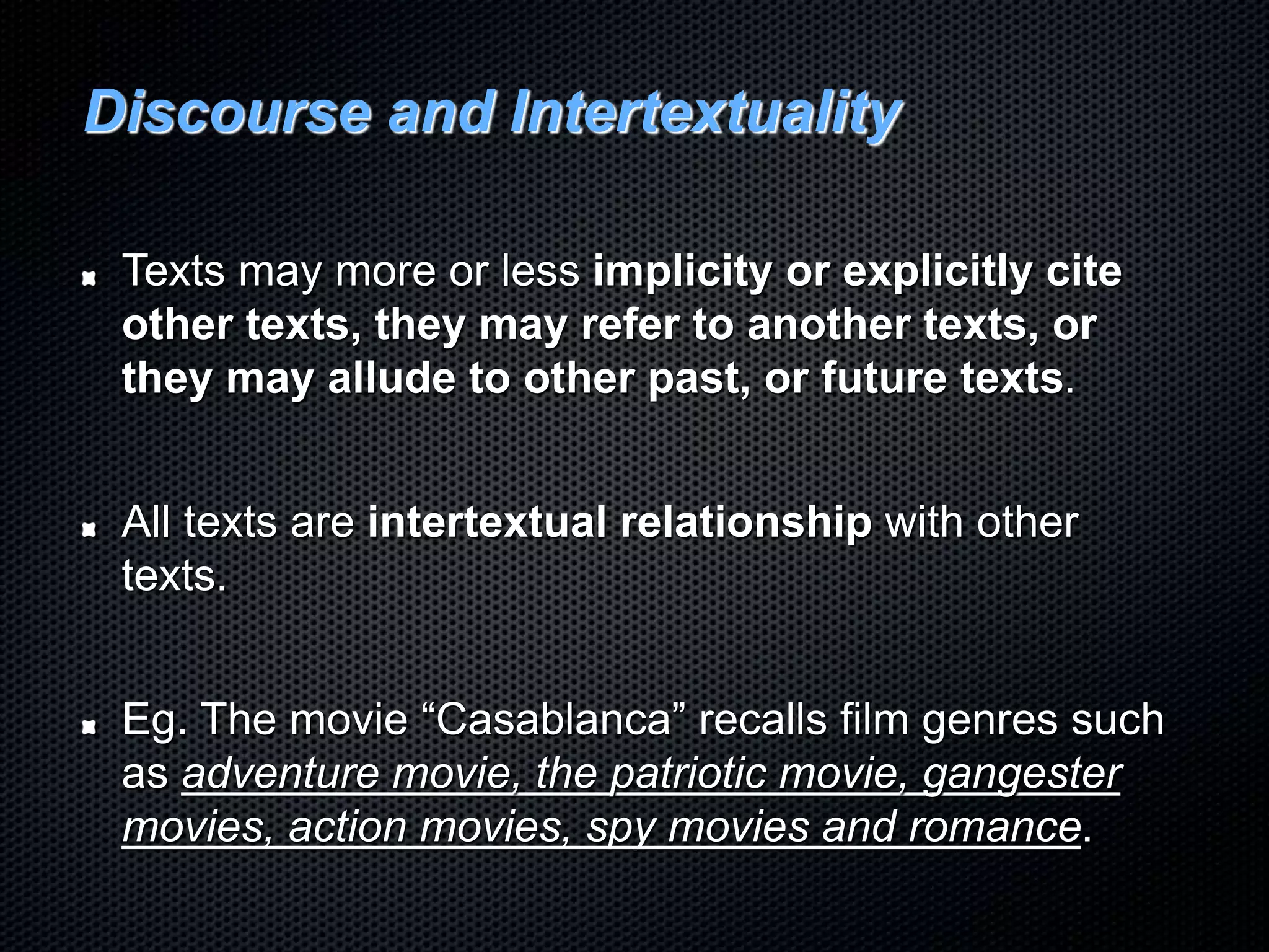 Discourse and Intertextuality
Texts may more or less implicity or explicitly cite
other texts, they may refer to another texts, or
they may allude to other past, or future texts.
All texts are intertextual relationship with other
texts.
Eg. The movie “Casablanca” recalls film genres such
as adventure movie, the patriotic movie, gangester
movies, action movies, spy movies and romance.
 