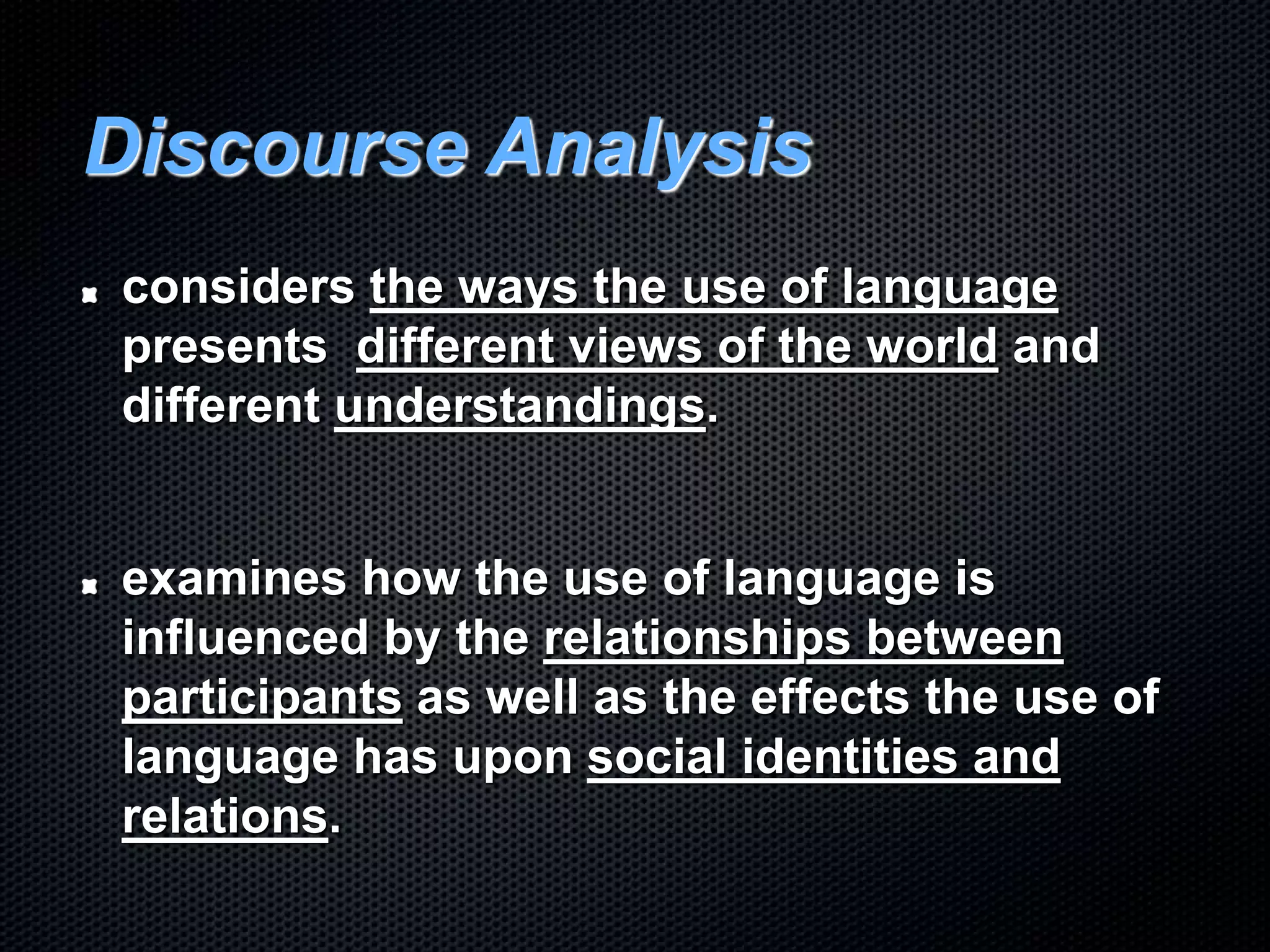 Discourse Analysis
considers the ways the use of language
presents different views of the world and
different understandings.
examines how the use of language is
influenced by the relationships between
participants as well as the effects the use of
language has upon social identities and
relations.
 