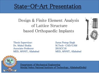 Thesis Supervisor:
Dr. Mukul Shukla
Associate Professor
MED, MNNIT, Allahabad
Surya Pratap Singh
M.Tech- CAD/CAM
2015CC16
MED, MNNIT, Allahabad
Design & Finite Element Analysis
of Lattice Structure
based Orthopaedic Implants
State-Of-Art Presentation
Department of Mechanical Engineering
Motilal Nehru National Institute of Technology, Allahabad(India)
 