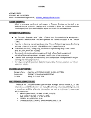 RESUME
ASHWANI SAINI
PhoneNo. +919582896479
Email: - ashwanisaini9@gmail.com, ashwani_harry@yahoomail.com
CAREER OBJECTIVE: -
Adapt to emerging trends and technologies in Telecom Services and to work in an
organization that promotes creativity and innovation. I would like to use my skills to
attain organization goals and to expand my technical and functional expertise.
PROFESSIONAL OVERVIEW: -
• An Electronics Engineer with 7 years of experience in CONFIGRATION Management,
Operations & Maintenance, Fault Management and Technical Support in the Telecom
Sector.
• Expertise in planning, managing and executing Telecom Networking projects, developing
technical resources for greater value addition and increased margins.
• Proficient in installing, configuring , troubleshooting and integrating RAN ELEMENT
(BTS, BSC, RNC, NODE B,E-NODEB).
• Conversant with configuration management, Back office , Fault management
uploading/downloading relevant software, modification of key parameters.
• Excellent team building & troubleshooting skills with problem solving abilities in project
planning and managing resources.
• Currently working for Ericsson India Global Services .handling for Aircel ,Idea India and Telenor
Mayanmar projects.
PROFESSIONAL EXPERIENCE: -
Company Name : Working with ERICSSON INDIA GLOBAL SERVICES.
Designation : ENGINEER (Handling BO/CM/L1FM)
Duration : 8 Aug 2011 to till date
ERICSSON-GNOC COMPETENCIES:-
The Fault and Configuration Management team manages a multi-vendor 2G, 3G ,LTE
networks. As part of this team we are involved in ensuring network availability is always
at a maximum and that all service interruptions are kept to a minimum in accordance
with the customer.
• AXE 810 (APZ 212 55,APG 43W and 43L) BSC/TRC
• EVO 8200(APZ 212 60, APG 43W and 43L)
• CPP RNC 3810/3820/EVO 8200
• CPP RBS (3000/6000 family) ,ERICSOON BASEBAND 5216
 