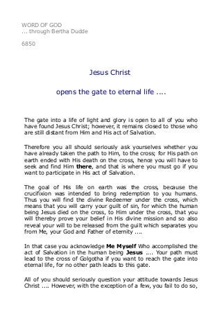 WORD OF GOD 
... through Bertha Dudde 
6850 
Jesus Christ 
opens the gate to eternal life .... 
The gate into a life of light and glory is open to all of you who 
have found Jesus Christ; however, it remains closed to those who 
are still distant from Him and His act of Salvation. 
Therefore you all should seriously ask yourselves whether you 
have already taken the path to Him, to the cross; for His path on 
earth ended with His death on the cross, hence you will have to 
seek and find Him there, and that is where you must go if you 
want to participate in His act of Salvation. 
The goal of His life on earth was the cross, because the 
crucifixion was intended to bring redemption to you humans. 
Thus you will find the divine Redeemer under the cross, which 
means that you will carry your guilt of sin, for which the human 
being Jesus died on the cross, to Him under the cross, that you 
will thereby prove your belief in His divine mission and so also 
reveal your will to be released from the guilt which separates you 
from Me, your God and Father of eternity .... 
In that case you acknowledge Me Myself Who accomplished the 
act of Salvation in the human being Jesus .... Your path must 
lead to the cross of Golgotha if you want to reach the gate into 
eternal life, for no other path leads to this gate. 
All of you should seriously question your attitude towards Jesus 
Christ .... However, with the exception of a few, you fail to do so, 
 