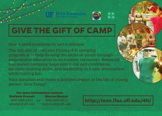 GIVE THE GIFT OF CAMP
Give a child memories to last a lifetime.
The mission of the Leon County 4-H camping
program is to help develop life skills in youth through
experiential education in an outdoor classroom. Research
has shown camping helps kids build self-confidence,
decision-making skills, and leadership in a safe atmosphere
while having fun.
Your donation will make a positive impact in the life of young
person. Give Today!
For more information contact:
Stefanie Prevatt
850-606-5212
sduda1@ufl.edu
or
Marcus Boston
850-606-5213
marcusb@ufl.edu
http://leon.ifas.ufl.edu/4h/
 