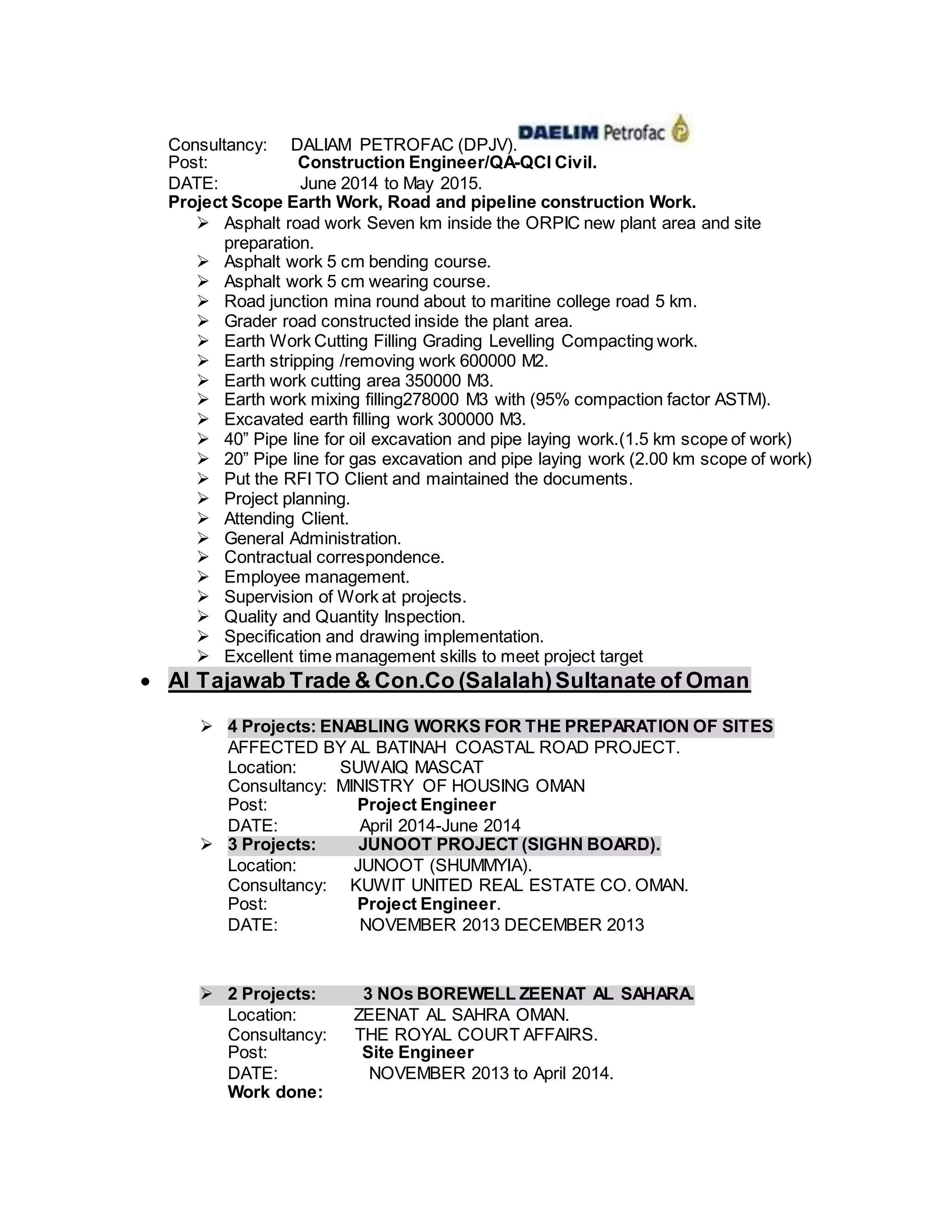 Consultancy: DALIAM PETROFAC (DPJV).
Post: Construction Engineer/QA-QCI Civil.
DATE: June 2014 to May 2015.
Project Scope Earth Work, Road and pipeline construction Work.
 Asphalt road work Seven km inside the ORPIC new plant area and site
preparation.
 Asphalt work 5 cm bending course.
 Asphalt work 5 cm wearing course.
 Road junction mina round about to maritine college road 5 km.
 Grader road constructed inside the plant area.
 Earth Work Cutting Filling Grading Levelling Compacting work.
 Earth stripping /removing work 600000 M2.
 Earth work cutting area 350000 M3.
 Earth work mixing filling278000 M3 with (95% compaction factor ASTM).
 Excavated earth filling work 300000 M3.
 40” Pipe line for oil excavation and pipe laying work.(1.5 km scope of work)
 20” Pipe line for gas excavation and pipe laying work (2.00 km scope of work)
 Put the RFI TO Client and maintained the documents.
 Project planning.
 Attending Client.
 General Administration.
 Contractual correspondence.
 Employee management.
 Supervision of Work at projects.
 Quality and Quantity Inspection.
 Specification and drawing implementation.
 Excellent time management skills to meet project target
 Al Tajawab Trade & Con.Co (Salalah)Sultanate of Oman
 4 Projects: ENABLING WORKS FOR THE PREPARATION OF SITES
AFFECTED BY AL BATINAH COASTAL ROAD PROJECT.
Location: SUWAIQ MASCAT
Consultancy: MINISTRY OF HOUSING OMAN
Post: Project Engineer
DATE: April 2014-June 2014
 3 Projects: JUNOOT PROJECT (SIGHN BOARD).
Location: JUNOOT (SHUMMYIA).
Consultancy: KUWIT UNITED REAL ESTATE CO. OMAN.
Post: Project Engineer.
DATE: NOVEMBER 2013 DECEMBER 2013
 2 Projects: 3 NOs BOREWELL ZEENAT AL SAHARA.
Location: ZEENAT AL SAHRA OMAN.
Consultancy: THE ROYAL COURT AFFAIRS.
Post: Site Engineer
DATE: NOVEMBER 2013 to April 2014.
Work done:
 