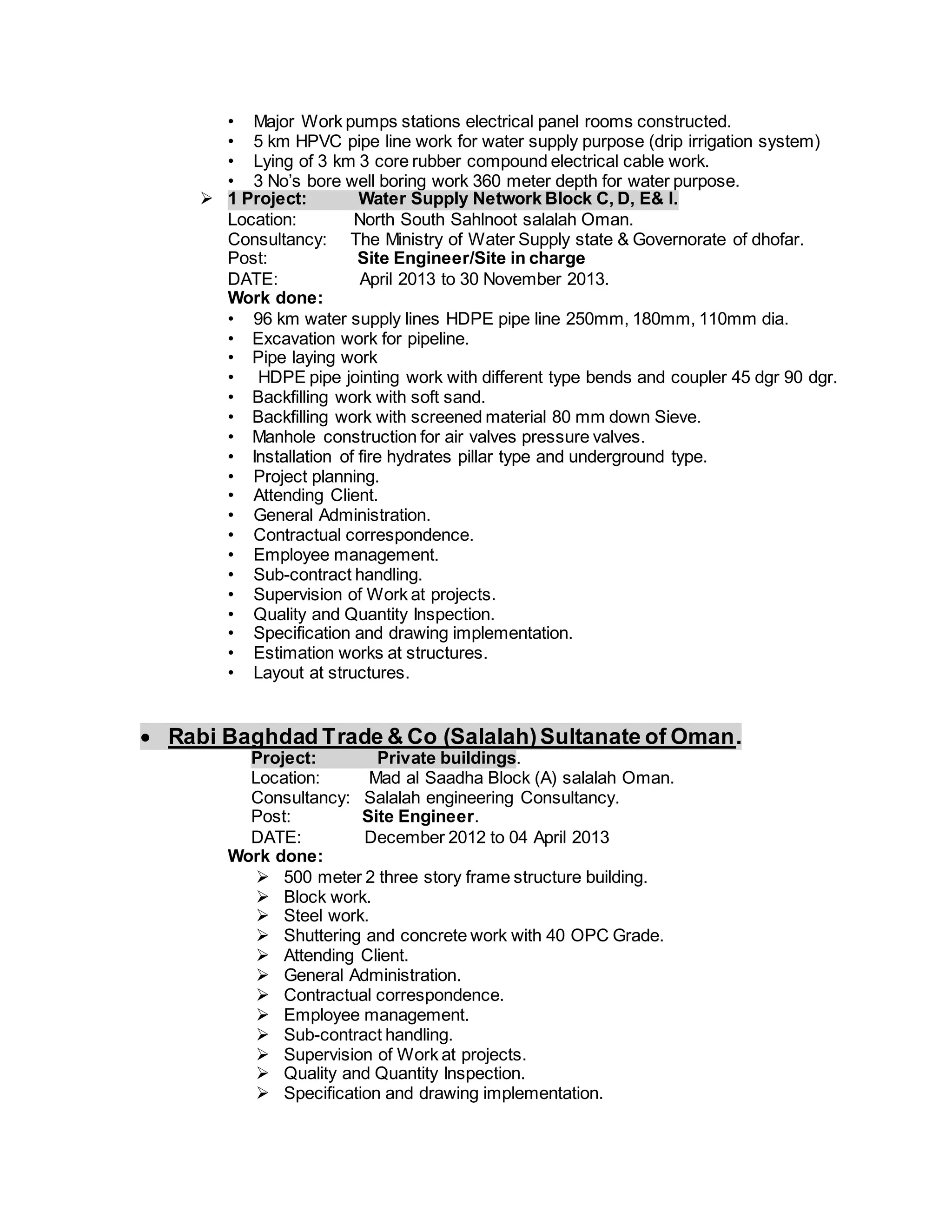 • Major Work pumps stations electrical panel rooms constructed.
• 5 km HPVC pipe line work for water supply purpose (drip irrigation system)
• Lying of 3 km 3 core rubber compound electrical cable work.
• 3 No’s bore well boring work 360 meter depth for water purpose.
 1 Project: Water Supply Network Block C, D, E& I.
Location: North South Sahlnoot salalah Oman.
Consultancy: The Ministry of Water Supply state & Governorate of dhofar.
Post: Site Engineer/Site in charge
DATE: April 2013 to 30 November 2013.
Work done:
• 96 km water supply lines HDPE pipe line 250mm, 180mm, 110mm dia.
• Excavation work for pipeline.
• Pipe laying work
• HDPE pipe jointing work with different type bends and coupler 45 dgr 90 dgr.
• Backfilling work with soft sand.
• Backfilling work with screened material 80 mm down Sieve.
• Manhole construction for air valves pressure valves.
• Installation of fire hydrates pillar type and underground type.
• Project planning.
• Attending Client.
• General Administration.
• Contractual correspondence.
• Employee management.
• Sub-contract handling.
• Supervision of Work at projects.
• Quality and Quantity Inspection.
• Specification and drawing implementation.
• Estimation works at structures.
• Layout at structures.
 Rabi Baghdad Trade & Co (Salalah)Sultanate of Oman.
Project: Private buildings.
Location: Mad al Saadha Block (A) salalah Oman.
Consultancy: Salalah engineering Consultancy.
Post: Site Engineer.
DATE: December 2012 to 04 April 2013
Work done:
 500 meter 2 three story frame structure building.
 Block work.
 Steel work.
 Shuttering and concrete work with 40 OPC Grade.
 Attending Client.
 General Administration.
 Contractual correspondence.
 Employee management.
 Sub-contract handling.
 Supervision of Work at projects.
 Quality and Quantity Inspection.
 Specification and drawing implementation.
 