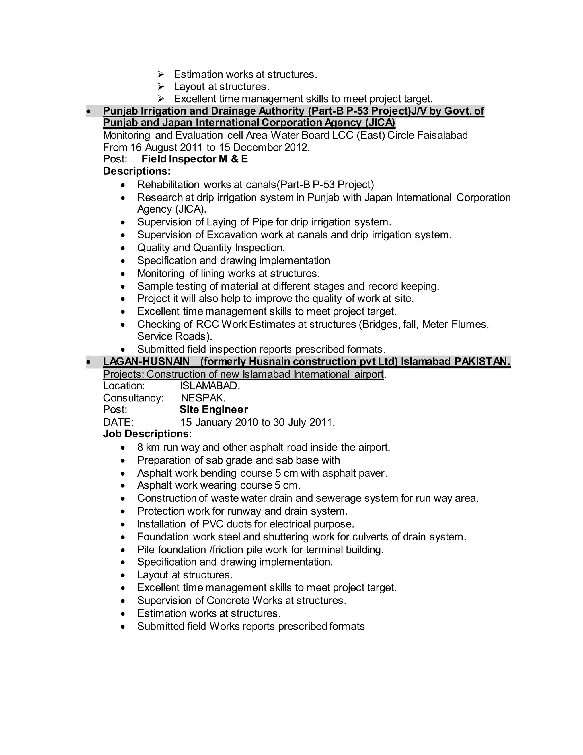  Estimation works at structures.
 Layout at structures.
 Excellent time management skills to meet project target.
 Punjab Irrigation and Drainage Authority (Part-B P-53 Project)J/V by Govt. of
Punjab and Japan International Corporation Agency (JICA)
Monitoring and Evaluation cell Area Water Board LCC (East) Circle Faisalabad
From 16 August 2011 to 15 December 2012.
Post: Field Inspector M & E
Descriptions:
 Rehabilitation works at canals(Part-B P-53 Project)
 Research at drip irrigation system in Punjab with Japan International Corporation
Agency (JICA).
 Supervision of Laying of Pipe for drip irrigation system.
 Supervision of Excavation work at canals and drip irrigation system.
 Quality and Quantity Inspection.
 Specification and drawing implementation
 Monitoring of lining works at structures.
 Sample testing of material at different stages and record keeping.
 Project it will also help to improve the quality of work at site.
 Excellent time management skills to meet project target.
 Checking of RCC Work Estimates at structures (Bridges, fall, Meter Flumes,
Service Roads).
 Submitted field inspection reports prescribed formats.
 LAGAN-HUSNAIN (formerly Husnain construction pvt Ltd) Islamabad PAKISTAN.
Projects: Construction of new Islamabad International airport.
Location: ISLAMABAD.
Consultancy: NESPAK.
Post: Site Engineer
DATE: 15 January 2010 to 30 July 2011.
Job Descriptions:
 8 km run way and other asphalt road inside the airport.
 Preparation of sab grade and sab base with
 Asphalt work bending course 5 cm with asphalt paver.
 Asphalt work wearing course 5 cm.
 Construction of waste water drain and sewerage system for run way area.
 Protection work for runway and drain system.
 Installation of PVC ducts for electrical purpose.
 Foundation work steel and shuttering work for culverts of drain system.
 Pile foundation /friction pile work for terminal building.
 Specification and drawing implementation.
 Layout at structures.
 Excellent time management skills to meet project target.
 Supervision of Concrete Works at structures.
 Estimation works at structures.
 Submitted field Works reports prescribed formats
 