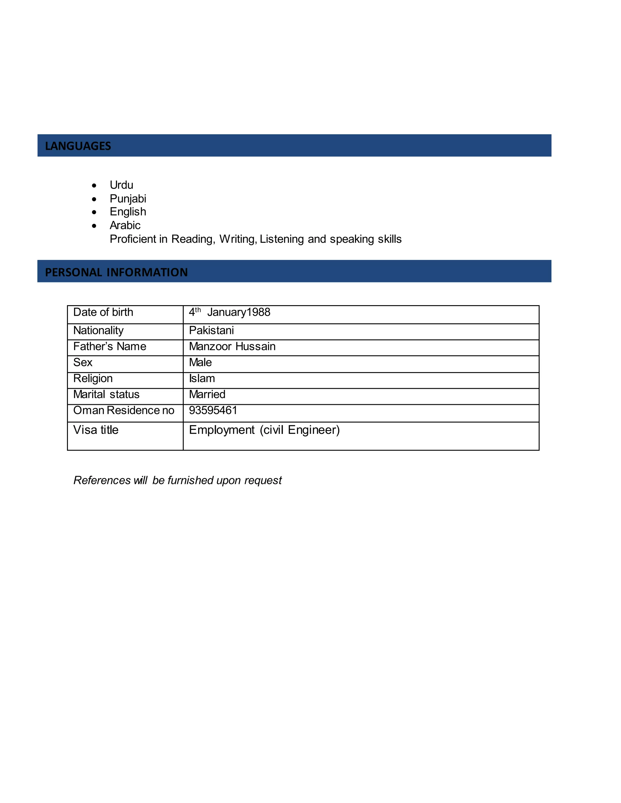  Urdu
 Punjabi
 English
 Arabic
Proficient in Reading, Writing, Listening and speaking skills
References will be furnished upon request
Date of birth 4th
January1988
Nationality Pakistani
Father’s Name Manzoor Hussain
Sex Male
Religion Islam
Marital status Married
Oman Residence no 93595461
Visa title Employment (civil Engineer)
LANGUAGES
PERSONAL INFORMATION
 