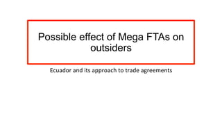 Possible effect of Mega FTAs on
outsiders
Ecuador	
  and	
  its	
  approach	
  to	
  trade	
  agreements	
  	
  
 
