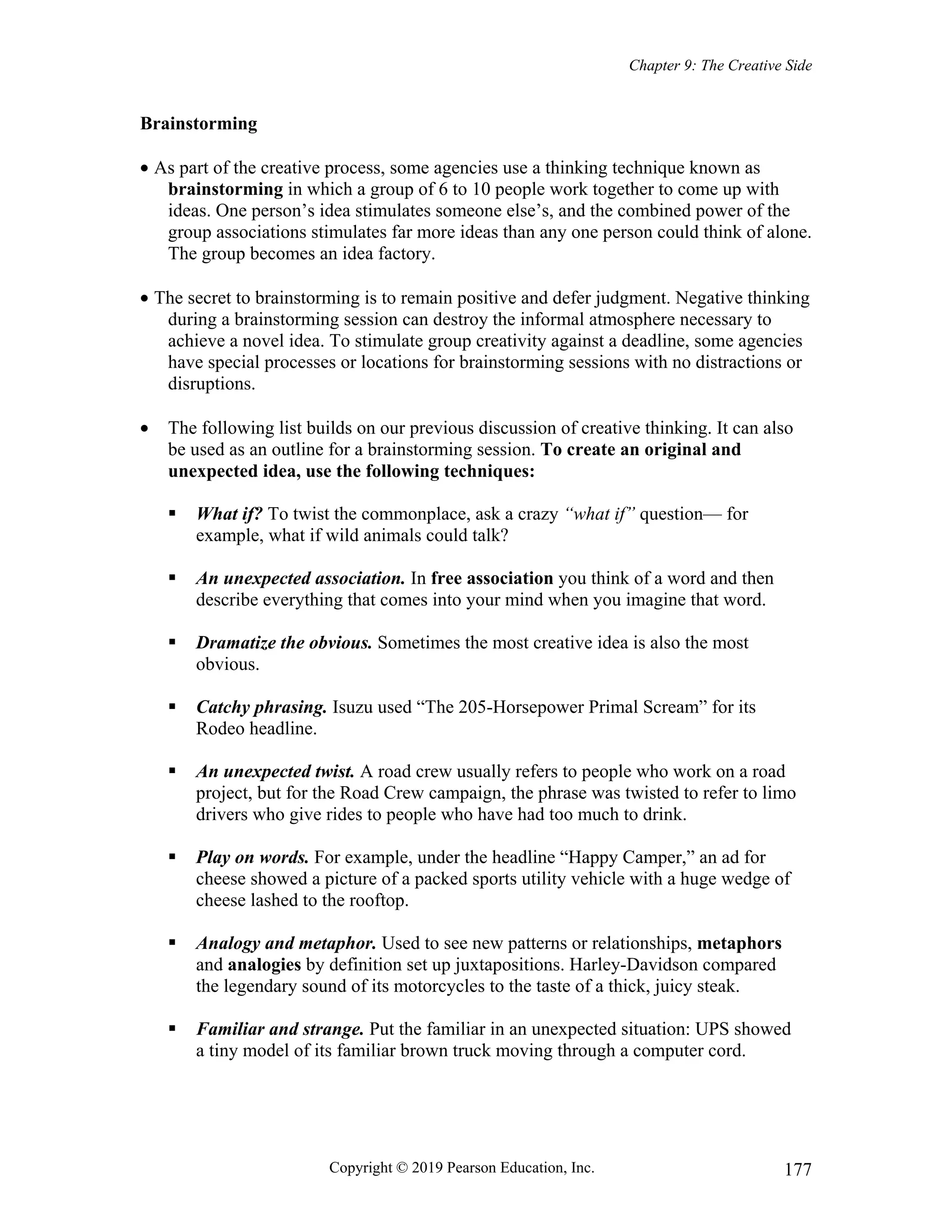 Chapter 9: The Creative Side
Copyright © 2019 Pearson Education, Inc. 177
Brainstorming
 As part of the creative process, some agencies use a thinking technique known as
brainstorming in which a group of 6 to 10 people work together to come up with
ideas. One person’s idea stimulates someone else’s, and the combined power of the
group associations stimulates far more ideas than any one person could think of alone.
The group becomes an idea factory.
 The secret to brainstorming is to remain positive and defer judgment. Negative thinking
during a brainstorming session can destroy the informal atmosphere necessary to
achieve a novel idea. To stimulate group creativity against a deadline, some agencies
have special processes or locations for brainstorming sessions with no distractions or
disruptions.
 The following list builds on our previous discussion of creative thinking. It can also
be used as an outline for a brainstorming session. To create an original and
unexpected idea, use the following techniques:
 What if? To twist the commonplace, ask a crazy “what if” question— for
example, what if wild animals could talk?
 An unexpected association. In free association you think of a word and then
describe everything that comes into your mind when you imagine that word.
 Dramatize the obvious. Sometimes the most creative idea is also the most
obvious.
 Catchy phrasing. Isuzu used “The 205-Horsepower Primal Scream” for its
Rodeo headline.
 An unexpected twist. A road crew usually refers to people who work on a road
project, but for the Road Crew campaign, the phrase was twisted to refer to limo
drivers who give rides to people who have had too much to drink.
 Play on words. For example, under the headline “Happy Camper,” an ad for
cheese showed a picture of a packed sports utility vehicle with a huge wedge of
cheese lashed to the rooftop.
 Analogy and metaphor. Used to see new patterns or relationships, metaphors
and analogies by definition set up juxtapositions. Harley-Davidson compared
the legendary sound of its motorcycles to the taste of a thick, juicy steak.
 Familiar and strange. Put the familiar in an unexpected situation: UPS showed
a tiny model of its familiar brown truck moving through a computer cord.
 