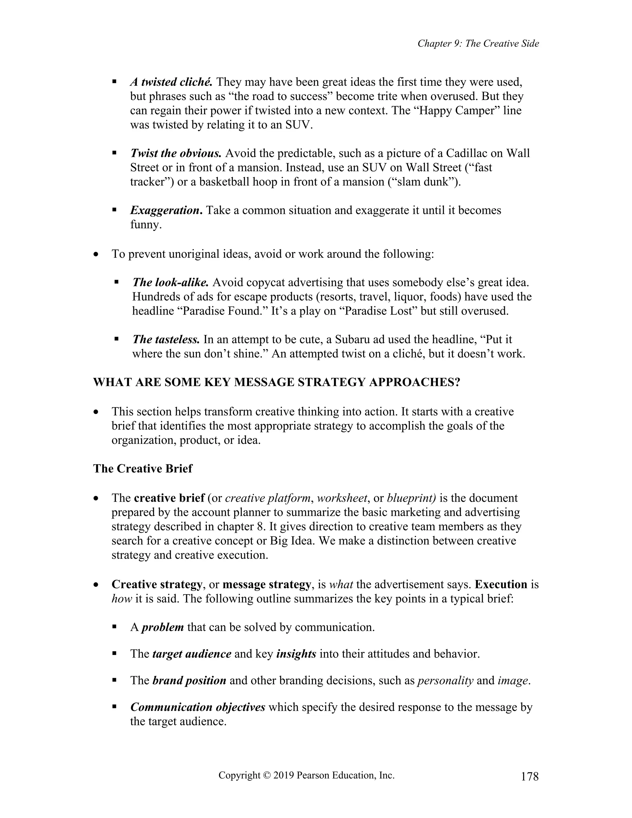 Chapter 9: The Creative Side
Copyright © 2019 Pearson Education, Inc. 178
 A twisted cliché. They may have been great ideas the first time they were used,
but phrases such as “the road to success” become trite when overused. But they
can regain their power if twisted into a new context. The “Happy Camper” line
was twisted by relating it to an SUV.
 Twist the obvious. Avoid the predictable, such as a picture of a Cadillac on Wall
Street or in front of a mansion. Instead, use an SUV on Wall Street (“fast
tracker”) or a basketball hoop in front of a mansion (“slam dunk”).
 Exaggeration. Take a common situation and exaggerate it until it becomes
funny.
 To prevent unoriginal ideas, avoid or work around the following:
 The look-alike. Avoid copycat advertising that uses somebody else’s great idea.
Hundreds of ads for escape products (resorts, travel, liquor, foods) have used the
headline “Paradise Found.” It’s a play on “Paradise Lost” but still overused.
 The tasteless. In an attempt to be cute, a Subaru ad used the headline, “Put it
where the sun don’t shine.” An attempted twist on a cliché, but it doesn’t work.
WHAT ARE SOME KEY MESSAGE STRATEGY APPROACHES?
 This section helps transform creative thinking into action. It starts with a creative
brief that identifies the most appropriate strategy to accomplish the goals of the
organization, product, or idea.
The Creative Brief
 The creative brief (or creative platform, worksheet, or blueprint) is the document
prepared by the account planner to summarize the basic marketing and advertising
strategy described in chapter 8. It gives direction to creative team members as they
search for a creative concept or Big Idea. We make a distinction between creative
strategy and creative execution.
 Creative strategy, or message strategy, is what the advertisement says. Execution is
how it is said. The following outline summarizes the key points in a typical brief:
 A problem that can be solved by communication.
 The target audience and key insights into their attitudes and behavior.
 The brand position and other branding decisions, such as personality and image.
 Communication objectives which specify the desired response to the message by
the target audience.
 