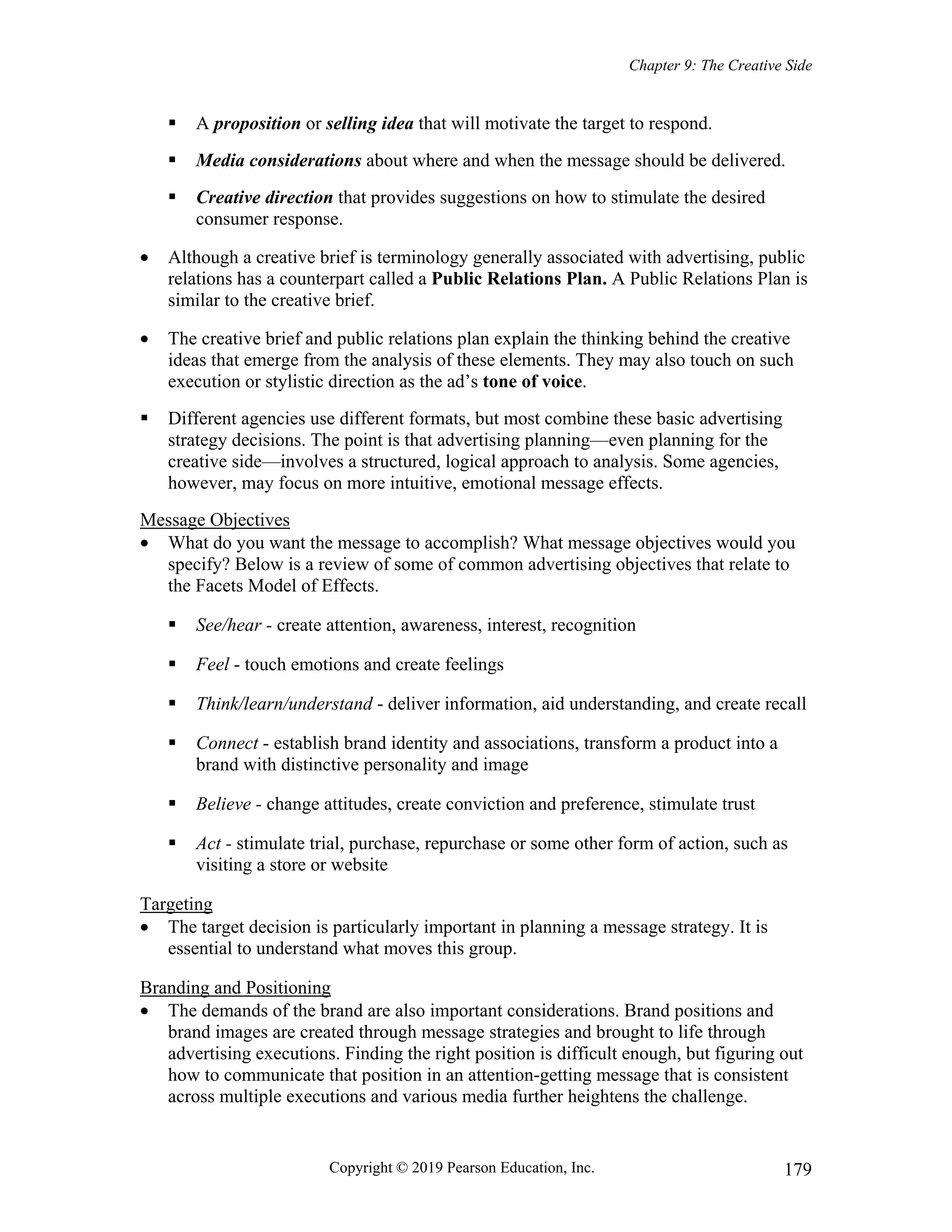 Chapter 9: The Creative Side
Copyright © 2019 Pearson Education, Inc. 179
 A proposition or selling idea that will motivate the target to respond.
 Media considerations about where and when the message should be delivered.
 Creative direction that provides suggestions on how to stimulate the desired
consumer response.
 Although a creative brief is terminology generally associated with advertising, public
relations has a counterpart called a Public Relations Plan. A Public Relations Plan is
similar to the creative brief.
 The creative brief and public relations plan explain the thinking behind the creative
ideas that emerge from the analysis of these elements. They may also touch on such
execution or stylistic direction as the ad’s tone of voice.
 Different agencies use different formats, but most combine these basic advertising
strategy decisions. The point is that advertising planning—even planning for the
creative side—involves a structured, logical approach to analysis. Some agencies,
however, may focus on more intuitive, emotional message effects.
Message Objectives
 What do you want the message to accomplish? What message objectives would you
specify? Below is a review of some of common advertising objectives that relate to
the Facets Model of Effects.
 See/hear - create attention, awareness, interest, recognition
 Feel - touch emotions and create feelings
 Think/learn/understand - deliver information, aid understanding, and create recall
 Connect - establish brand identity and associations, transform a product into a
brand with distinctive personality and image
 Believe - change attitudes, create conviction and preference, stimulate trust
 Act - stimulate trial, purchase, repurchase or some other form of action, such as
visiting a store or website
Targeting
 The target decision is particularly important in planning a message strategy. It is
essential to understand what moves this group.
Branding and Positioning
 The demands of the brand are also important considerations. Brand positions and
brand images are created through message strategies and brought to life through
advertising executions. Finding the right position is difficult enough, but figuring out
how to communicate that position in an attention-getting message that is consistent
across multiple executions and various media further heightens the challenge.
 