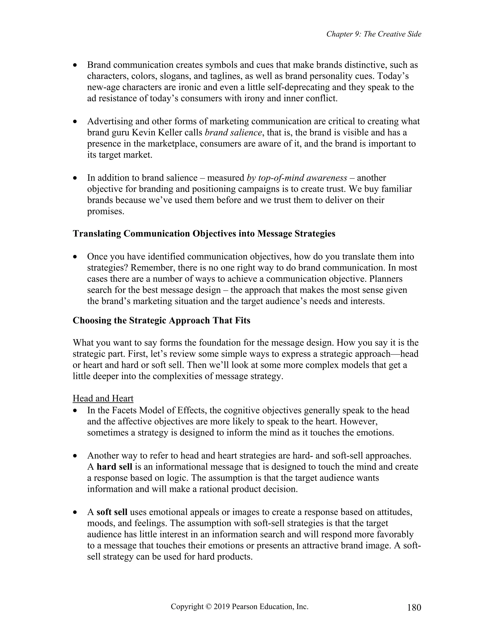 Chapter 9: The Creative Side
Copyright © 2019 Pearson Education, Inc. 180
 Brand communication creates symbols and cues that make brands distinctive, such as
characters, colors, slogans, and taglines, as well as brand personality cues. Today’s
new-age characters are ironic and even a little self-deprecating and they speak to the
ad resistance of today’s consumers with irony and inner conflict.
 Advertising and other forms of marketing communication are critical to creating what
brand guru Kevin Keller calls brand salience, that is, the brand is visible and has a
presence in the marketplace, consumers are aware of it, and the brand is important to
its target market.
 In addition to brand salience – measured by top-of-mind awareness – another
objective for branding and positioning campaigns is to create trust. We buy familiar
brands because we’ve used them before and we trust them to deliver on their
promises.
Translating Communication Objectives into Message Strategies
 Once you have identified communication objectives, how do you translate them into
strategies? Remember, there is no one right way to do brand communication. In most
cases there are a number of ways to achieve a communication objective. Planners
search for the best message design – the approach that makes the most sense given
the brand’s marketing situation and the target audience’s needs and interests.
Choosing the Strategic Approach That Fits
What you want to say forms the foundation for the message design. How you say it is the
strategic part. First, let’s review some simple ways to express a strategic approach—head
or heart and hard or soft sell. Then we’ll look at some more complex models that get a
little deeper into the complexities of message strategy.
Head and Heart
 In the Facets Model of Effects, the cognitive objectives generally speak to the head
and the affective objectives are more likely to speak to the heart. However,
sometimes a strategy is designed to inform the mind as it touches the emotions.
 Another way to refer to head and heart strategies are hard- and soft-sell approaches.
A hard sell is an informational message that is designed to touch the mind and create
a response based on logic. The assumption is that the target audience wants
information and will make a rational product decision.
 A soft sell uses emotional appeals or images to create a response based on attitudes,
moods, and feelings. The assumption with soft-sell strategies is that the target
audience has little interest in an information search and will respond more favorably
to a message that touches their emotions or presents an attractive brand image. A soft-
sell strategy can be used for hard products.
 