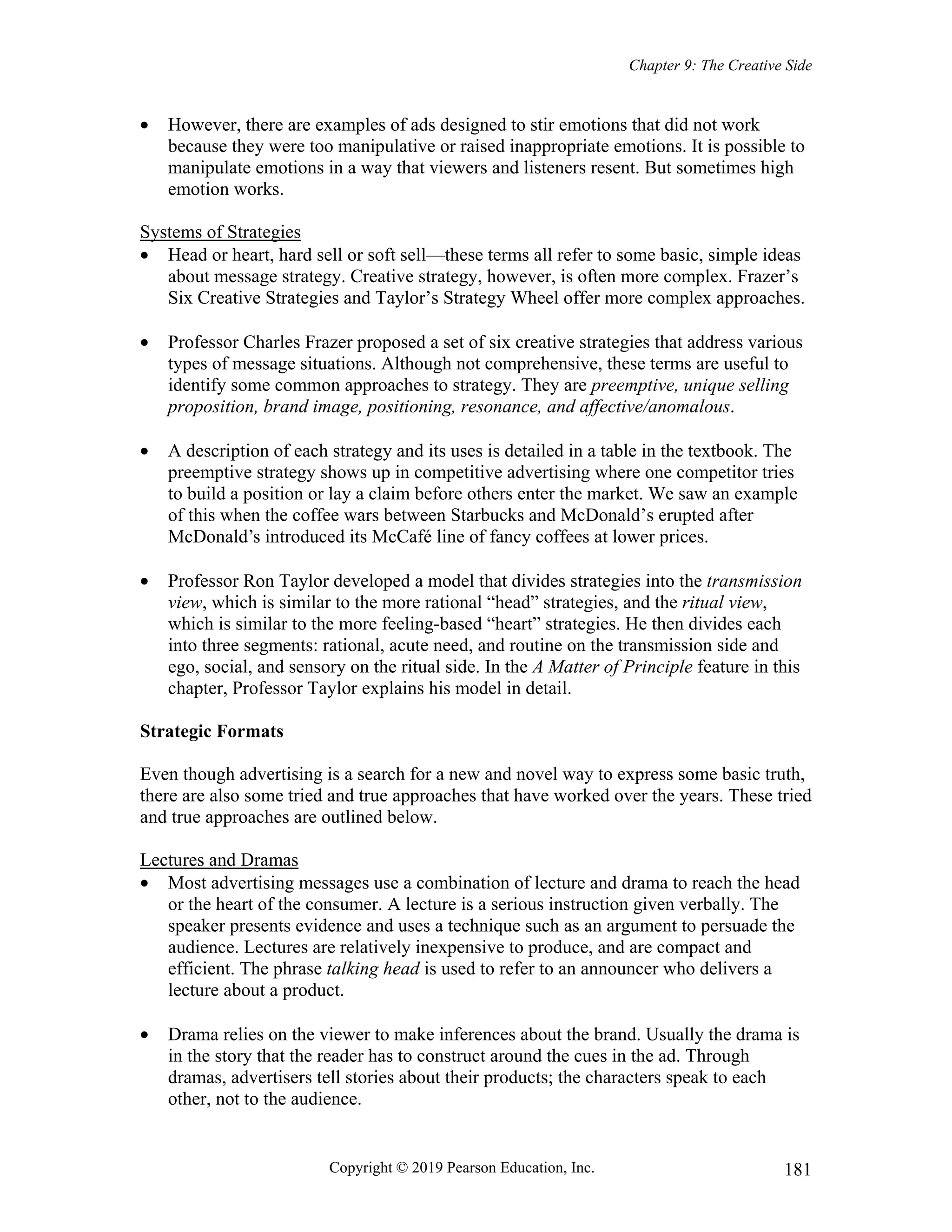 Chapter 9: The Creative Side
Copyright © 2019 Pearson Education, Inc. 181
 However, there are examples of ads designed to stir emotions that did not work
because they were too manipulative or raised inappropriate emotions. It is possible to
manipulate emotions in a way that viewers and listeners resent. But sometimes high
emotion works.
Systems of Strategies
 Head or heart, hard sell or soft sell—these terms all refer to some basic, simple ideas
about message strategy. Creative strategy, however, is often more complex. Frazer’s
Six Creative Strategies and Taylor’s Strategy Wheel offer more complex approaches.
 Professor Charles Frazer proposed a set of six creative strategies that address various
types of message situations. Although not comprehensive, these terms are useful to
identify some common approaches to strategy. They are preemptive, unique selling
proposition, brand image, positioning, resonance, and affective/anomalous.
 A description of each strategy and its uses is detailed in a table in the textbook. The
preemptive strategy shows up in competitive advertising where one competitor tries
to build a position or lay a claim before others enter the market. We saw an example
of this when the coffee wars between Starbucks and McDonald’s erupted after
McDonald’s introduced its McCafé line of fancy coffees at lower prices.
 Professor Ron Taylor developed a model that divides strategies into the transmission
view, which is similar to the more rational “head” strategies, and the ritual view,
which is similar to the more feeling-based “heart” strategies. He then divides each
into three segments: rational, acute need, and routine on the transmission side and
ego, social, and sensory on the ritual side. In the A Matter of Principle feature in this
chapter, Professor Taylor explains his model in detail.
Strategic Formats
Even though advertising is a search for a new and novel way to express some basic truth,
there are also some tried and true approaches that have worked over the years. These tried
and true approaches are outlined below.
Lectures and Dramas
 Most advertising messages use a combination of lecture and drama to reach the head
or the heart of the consumer. A lecture is a serious instruction given verbally. The
speaker presents evidence and uses a technique such as an argument to persuade the
audience. Lectures are relatively inexpensive to produce, and are compact and
efficient. The phrase talking head is used to refer to an announcer who delivers a
lecture about a product.
 Drama relies on the viewer to make inferences about the brand. Usually the drama is
in the story that the reader has to construct around the cues in the ad. Through
dramas, advertisers tell stories about their products; the characters speak to each
other, not to the audience.
 