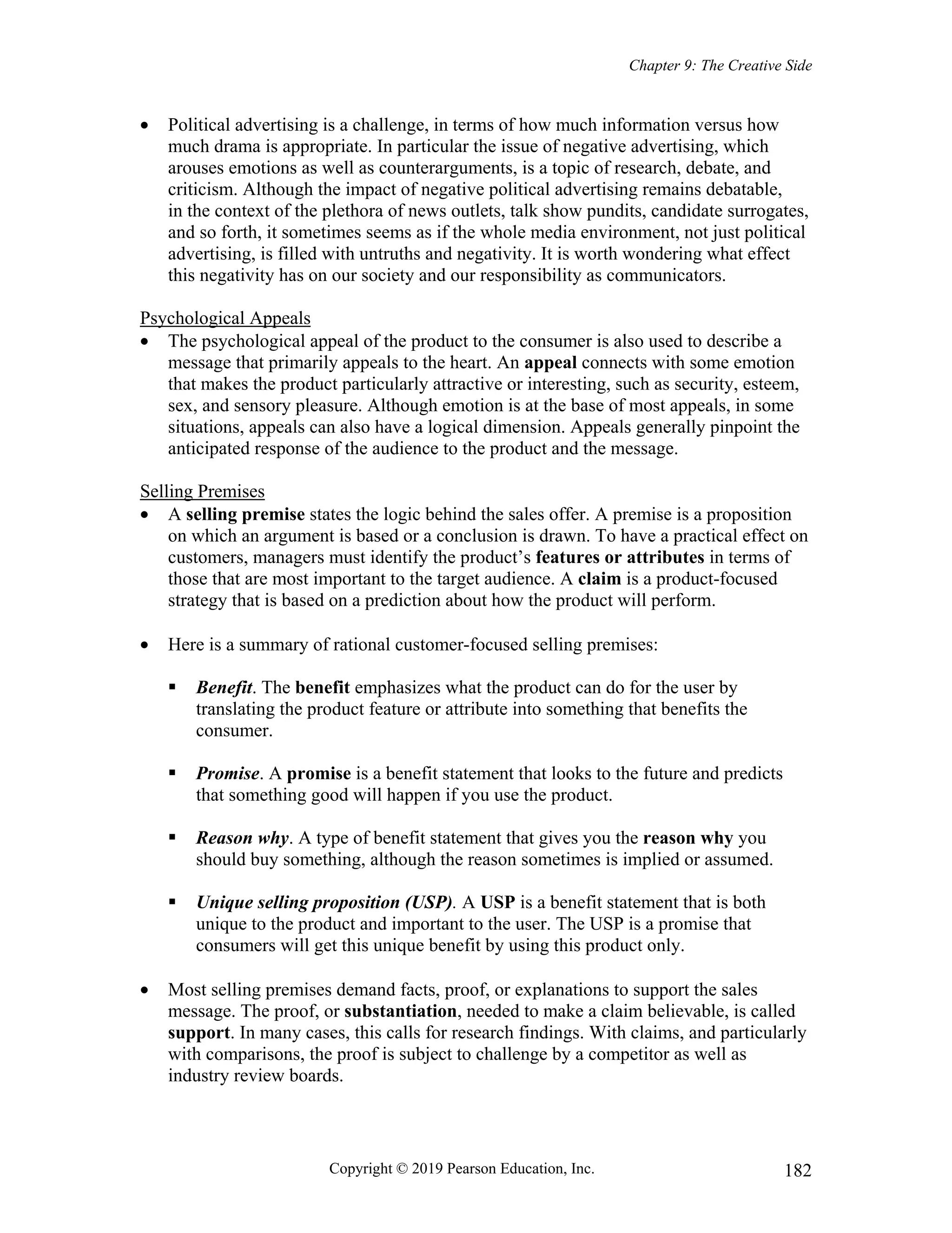 Chapter 9: The Creative Side
Copyright © 2019 Pearson Education, Inc. 182
 Political advertising is a challenge, in terms of how much information versus how
much drama is appropriate. In particular the issue of negative advertising, which
arouses emotions as well as counterarguments, is a topic of research, debate, and
criticism. Although the impact of negative political advertising remains debatable,
in the context of the plethora of news outlets, talk show pundits, candidate surrogates,
and so forth, it sometimes seems as if the whole media environment, not just political
advertising, is filled with untruths and negativity. It is worth wondering what effect
this negativity has on our society and our responsibility as communicators.
Psychological Appeals
 The psychological appeal of the product to the consumer is also used to describe a
message that primarily appeals to the heart. An appeal connects with some emotion
that makes the product particularly attractive or interesting, such as security, esteem,
sex, and sensory pleasure. Although emotion is at the base of most appeals, in some
situations, appeals can also have a logical dimension. Appeals generally pinpoint the
anticipated response of the audience to the product and the message.
Selling Premises
 A selling premise states the logic behind the sales offer. A premise is a proposition
on which an argument is based or a conclusion is drawn. To have a practical effect on
customers, managers must identify the product’s features or attributes in terms of
those that are most important to the target audience. A claim is a product-focused
strategy that is based on a prediction about how the product will perform.
 Here is a summary of rational customer-focused selling premises:
 Benefit. The benefit emphasizes what the product can do for the user by
translating the product feature or attribute into something that benefits the
consumer.
 Promise. A promise is a benefit statement that looks to the future and predicts
that something good will happen if you use the product.
 Reason why. A type of benefit statement that gives you the reason why you
should buy something, although the reason sometimes is implied or assumed.
 Unique selling proposition (USP). A USP is a benefit statement that is both
unique to the product and important to the user. The USP is a promise that
consumers will get this unique benefit by using this product only.
 Most selling premises demand facts, proof, or explanations to support the sales
message. The proof, or substantiation, needed to make a claim believable, is called
support. In many cases, this calls for research findings. With claims, and particularly
with comparisons, the proof is subject to challenge by a competitor as well as
industry review boards.
 