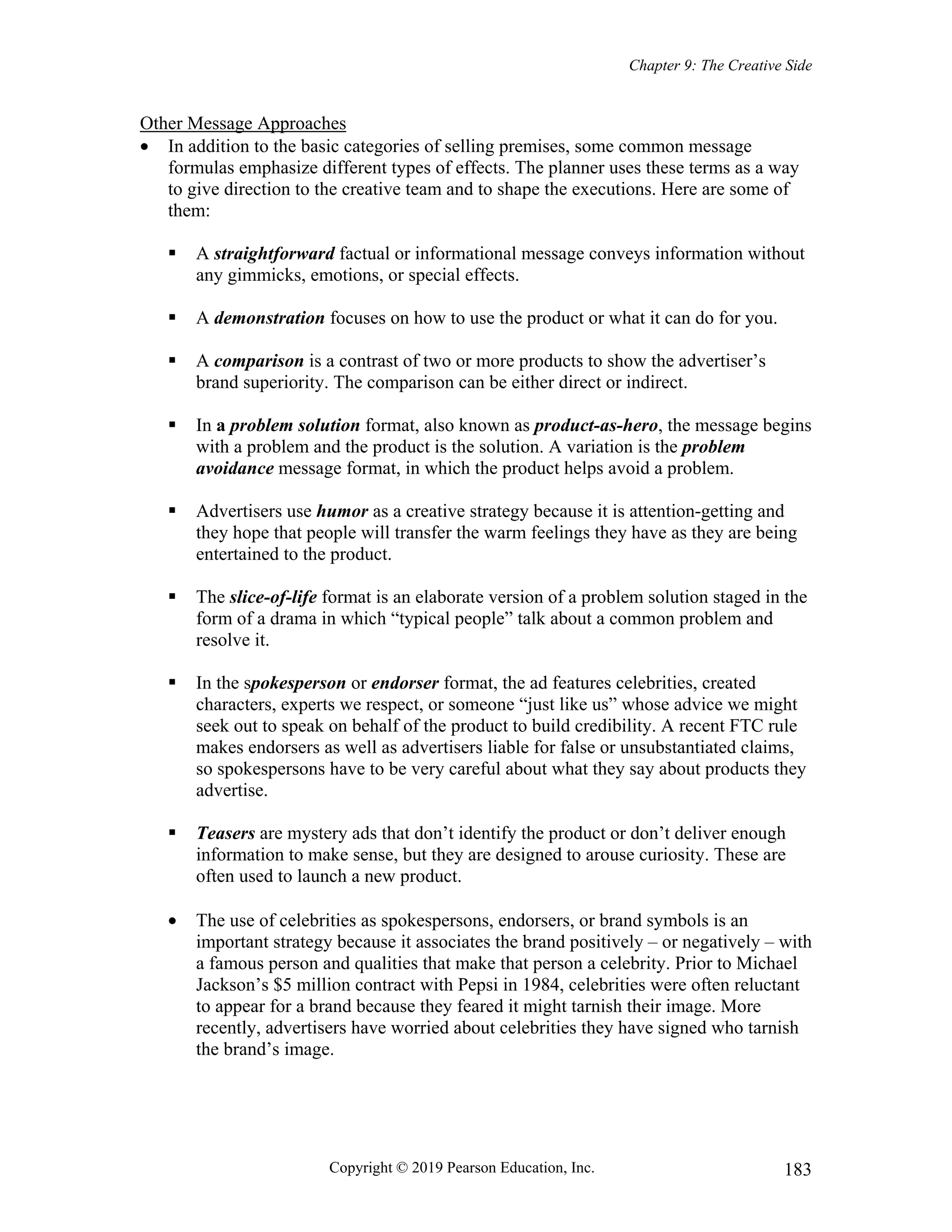 Chapter 9: The Creative Side
Copyright © 2019 Pearson Education, Inc. 183
Other Message Approaches
 In addition to the basic categories of selling premises, some common message
formulas emphasize different types of effects. The planner uses these terms as a way
to give direction to the creative team and to shape the executions. Here are some of
them:
 A straightforward factual or informational message conveys information without
any gimmicks, emotions, or special effects.
 A demonstration focuses on how to use the product or what it can do for you.
 A comparison is a contrast of two or more products to show the advertiser’s
brand superiority. The comparison can be either direct or indirect.
 In a problem solution format, also known as product-as-hero, the message begins
with a problem and the product is the solution. A variation is the problem
avoidance message format, in which the product helps avoid a problem.
 Advertisers use humor as a creative strategy because it is attention-getting and
they hope that people will transfer the warm feelings they have as they are being
entertained to the product.
 The slice-of-life format is an elaborate version of a problem solution staged in the
form of a drama in which “typical people” talk about a common problem and
resolve it.
 In the spokesperson or endorser format, the ad features celebrities, created
characters, experts we respect, or someone “just like us” whose advice we might
seek out to speak on behalf of the product to build credibility. A recent FTC rule
makes endorsers as well as advertisers liable for false or unsubstantiated claims,
so spokespersons have to be very careful about what they say about products they
advertise.
 Teasers are mystery ads that don’t identify the product or don’t deliver enough
information to make sense, but they are designed to arouse curiosity. These are
often used to launch a new product.
 The use of celebrities as spokespersons, endorsers, or brand symbols is an
important strategy because it associates the brand positively – or negatively – with
a famous person and qualities that make that person a celebrity. Prior to Michael
Jackson’s $5 million contract with Pepsi in 1984, celebrities were often reluctant
to appear for a brand because they feared it might tarnish their image. More
recently, advertisers have worried about celebrities they have signed who tarnish
the brand’s image.
 