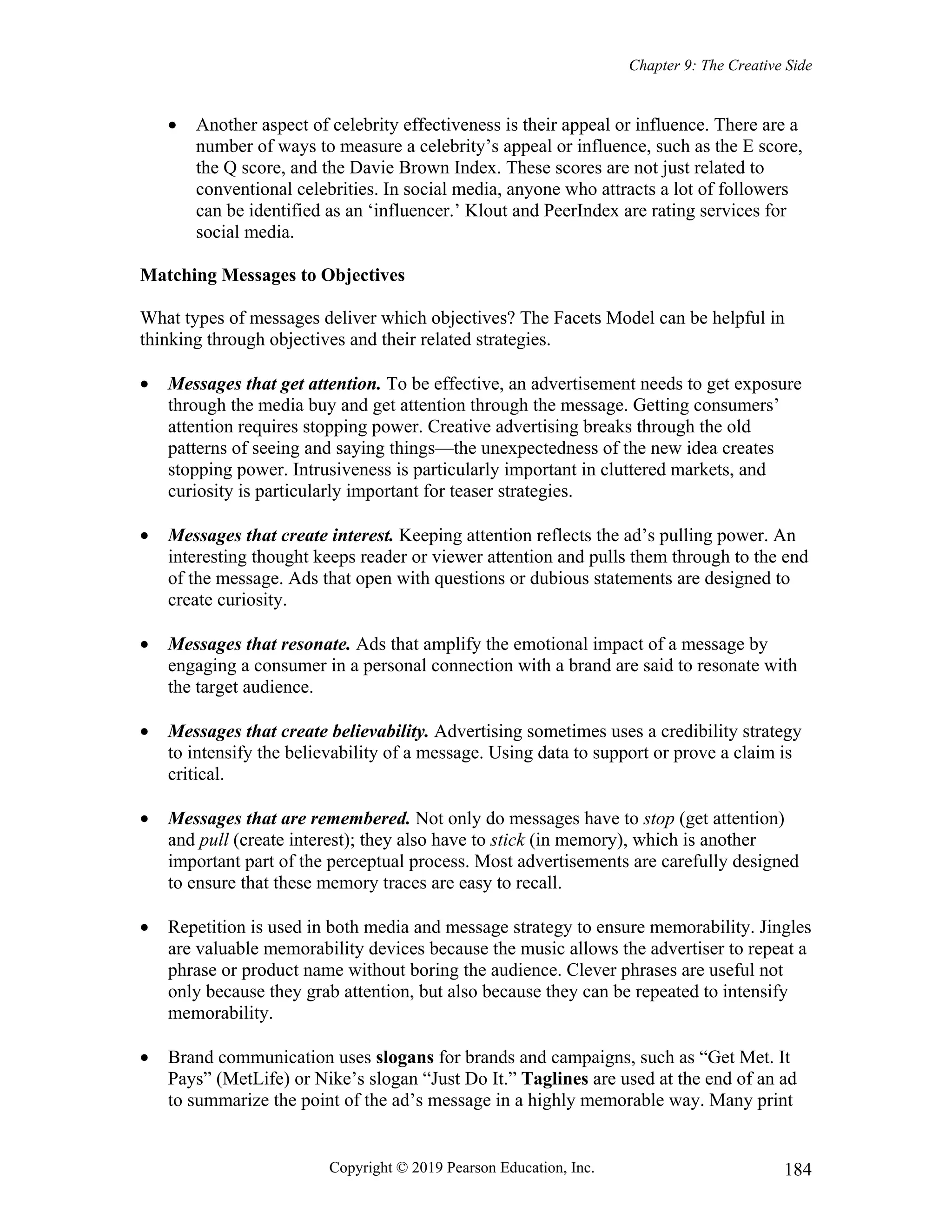 Chapter 9: The Creative Side
Copyright © 2019 Pearson Education, Inc. 184
 Another aspect of celebrity effectiveness is their appeal or influence. There are a
number of ways to measure a celebrity’s appeal or influence, such as the E score,
the Q score, and the Davie Brown Index. These scores are not just related to
conventional celebrities. In social media, anyone who attracts a lot of followers
can be identified as an ‘influencer.’ Klout and PeerIndex are rating services for
social media.
Matching Messages to Objectives
What types of messages deliver which objectives? The Facets Model can be helpful in
thinking through objectives and their related strategies.
 Messages that get attention. To be effective, an advertisement needs to get exposure
through the media buy and get attention through the message. Getting consumers’
attention requires stopping power. Creative advertising breaks through the old
patterns of seeing and saying things—the unexpectedness of the new idea creates
stopping power. Intrusiveness is particularly important in cluttered markets, and
curiosity is particularly important for teaser strategies.
 Messages that create interest. Keeping attention reflects the ad’s pulling power. An
interesting thought keeps reader or viewer attention and pulls them through to the end
of the message. Ads that open with questions or dubious statements are designed to
create curiosity.
 Messages that resonate. Ads that amplify the emotional impact of a message by
engaging a consumer in a personal connection with a brand are said to resonate with
the target audience.
 Messages that create believability. Advertising sometimes uses a credibility strategy
to intensify the believability of a message. Using data to support or prove a claim is
critical.
 Messages that are remembered. Not only do messages have to stop (get attention)
and pull (create interest); they also have to stick (in memory), which is another
important part of the perceptual process. Most advertisements are carefully designed
to ensure that these memory traces are easy to recall.
 Repetition is used in both media and message strategy to ensure memorability. Jingles
are valuable memorability devices because the music allows the advertiser to repeat a
phrase or product name without boring the audience. Clever phrases are useful not
only because they grab attention, but also because they can be repeated to intensify
memorability.
 Brand communication uses slogans for brands and campaigns, such as “Get Met. It
Pays” (MetLife) or Nike’s slogan “Just Do It.” Taglines are used at the end of an ad
to summarize the point of the ad’s message in a highly memorable way. Many print
 