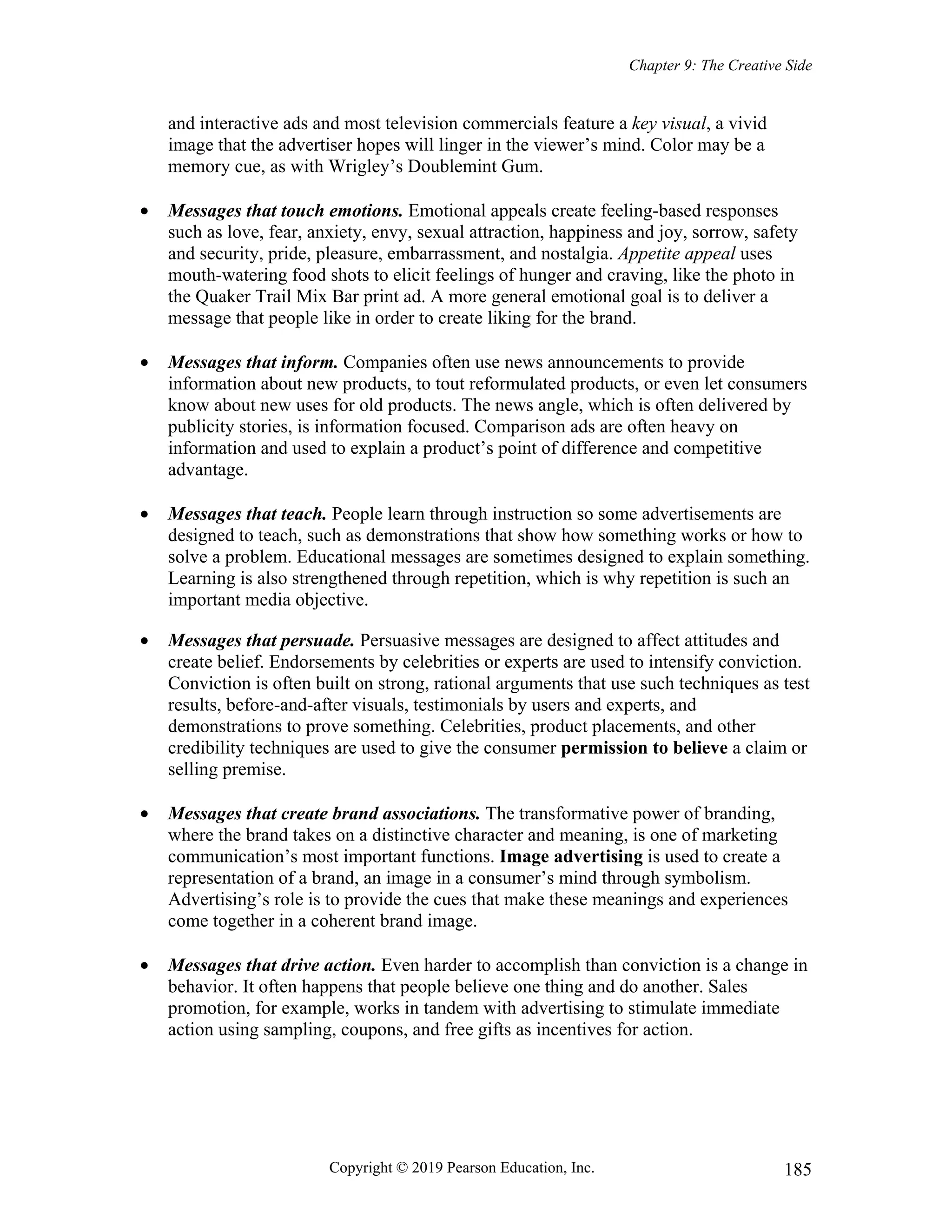 Chapter 9: The Creative Side
Copyright © 2019 Pearson Education, Inc. 185
and interactive ads and most television commercials feature a key visual, a vivid
image that the advertiser hopes will linger in the viewer’s mind. Color may be a
memory cue, as with Wrigley’s Doublemint Gum.
 Messages that touch emotions. Emotional appeals create feeling-based responses
such as love, fear, anxiety, envy, sexual attraction, happiness and joy, sorrow, safety
and security, pride, pleasure, embarrassment, and nostalgia. Appetite appeal uses
mouth-watering food shots to elicit feelings of hunger and craving, like the photo in
the Quaker Trail Mix Bar print ad. A more general emotional goal is to deliver a
message that people like in order to create liking for the brand.
 Messages that inform. Companies often use news announcements to provide
information about new products, to tout reformulated products, or even let consumers
know about new uses for old products. The news angle, which is often delivered by
publicity stories, is information focused. Comparison ads are often heavy on
information and used to explain a product’s point of difference and competitive
advantage.
 Messages that teach. People learn through instruction so some advertisements are
designed to teach, such as demonstrations that show how something works or how to
solve a problem. Educational messages are sometimes designed to explain something.
Learning is also strengthened through repetition, which is why repetition is such an
important media objective.
 Messages that persuade. Persuasive messages are designed to affect attitudes and
create belief. Endorsements by celebrities or experts are used to intensify conviction.
Conviction is often built on strong, rational arguments that use such techniques as test
results, before-and-after visuals, testimonials by users and experts, and
demonstrations to prove something. Celebrities, product placements, and other
credibility techniques are used to give the consumer permission to believe a claim or
selling premise.
 Messages that create brand associations. The transformative power of branding,
where the brand takes on a distinctive character and meaning, is one of marketing
communication’s most important functions. Image advertising is used to create a
representation of a brand, an image in a consumer’s mind through symbolism.
Advertising’s role is to provide the cues that make these meanings and experiences
come together in a coherent brand image.
 Messages that drive action. Even harder to accomplish than conviction is a change in
behavior. It often happens that people believe one thing and do another. Sales
promotion, for example, works in tandem with advertising to stimulate immediate
action using sampling, coupons, and free gifts as incentives for action.
 
