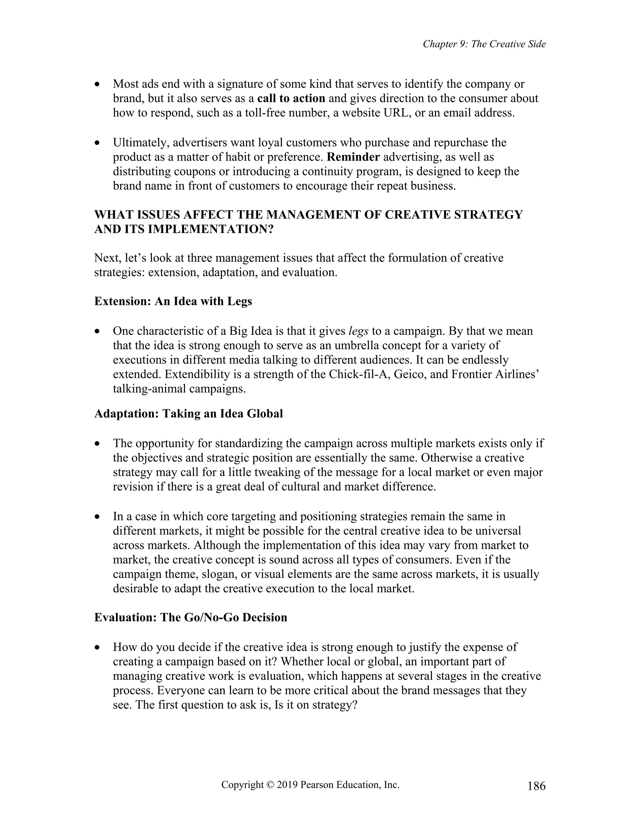 Chapter 9: The Creative Side
Copyright © 2019 Pearson Education, Inc. 186
 Most ads end with a signature of some kind that serves to identify the company or
brand, but it also serves as a call to action and gives direction to the consumer about
how to respond, such as a toll-free number, a website URL, or an email address.
 Ultimately, advertisers want loyal customers who purchase and repurchase the
product as a matter of habit or preference. Reminder advertising, as well as
distributing coupons or introducing a continuity program, is designed to keep the
brand name in front of customers to encourage their repeat business.
WHAT ISSUES AFFECT THE MANAGEMENT OF CREATIVE STRATEGY
AND ITS IMPLEMENTATION?
Next, let’s look at three management issues that affect the formulation of creative
strategies: extension, adaptation, and evaluation.
Extension: An Idea with Legs
 One characteristic of a Big Idea is that it gives legs to a campaign. By that we mean
that the idea is strong enough to serve as an umbrella concept for a variety of
executions in different media talking to different audiences. It can be endlessly
extended. Extendibility is a strength of the Chick-fil-A, Geico, and Frontier Airlines’
talking-animal campaigns.
Adaptation: Taking an Idea Global
 The opportunity for standardizing the campaign across multiple markets exists only if
the objectives and strategic position are essentially the same. Otherwise a creative
strategy may call for a little tweaking of the message for a local market or even major
revision if there is a great deal of cultural and market difference.
 In a case in which core targeting and positioning strategies remain the same in
different markets, it might be possible for the central creative idea to be universal
across markets. Although the implementation of this idea may vary from market to
market, the creative concept is sound across all types of consumers. Even if the
campaign theme, slogan, or visual elements are the same across markets, it is usually
desirable to adapt the creative execution to the local market.
Evaluation: The Go/No-Go Decision
 How do you decide if the creative idea is strong enough to justify the expense of
creating a campaign based on it? Whether local or global, an important part of
managing creative work is evaluation, which happens at several stages in the creative
process. Everyone can learn to be more critical about the brand messages that they
see. The first question to ask is, Is it on strategy?
 