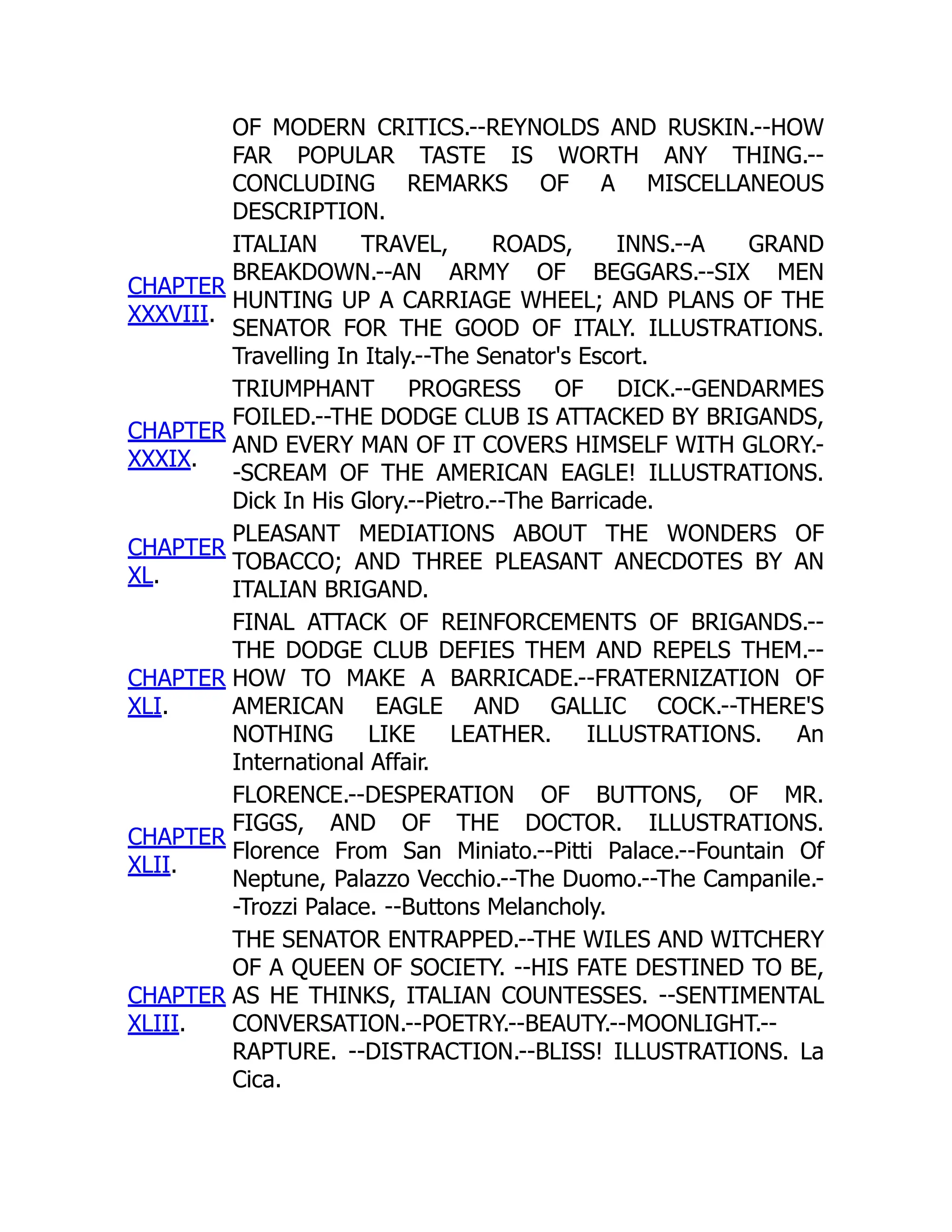 OF MODERN CRITICS.--REYNOLDS AND RUSKIN.--HOW
FAR POPULAR TASTE IS WORTH ANY THING.--
CONCLUDING REMARKS OF A MISCELLANEOUS
DESCRIPTION.
CHAPTER
XXXVIII.
ITALIAN TRAVEL, ROADS, INNS.--A GRAND
BREAKDOWN.--AN ARMY OF BEGGARS.--SIX MEN
HUNTING UP A CARRIAGE WHEEL; AND PLANS OF THE
SENATOR FOR THE GOOD OF ITALY. ILLUSTRATIONS.
Travelling In Italy.--The Senator's Escort.
CHAPTER
XXXIX.
TRIUMPHANT PROGRESS OF DICK.--GENDARMES
FOILED.--THE DODGE CLUB IS ATTACKED BY BRIGANDS,
AND EVERY MAN OF IT COVERS HIMSELF WITH GLORY.-
-SCREAM OF THE AMERICAN EAGLE! ILLUSTRATIONS.
Dick In His Glory.--Pietro.--The Barricade.
CHAPTER
XL.
PLEASANT MEDIATIONS ABOUT THE WONDERS OF
TOBACCO; AND THREE PLEASANT ANECDOTES BY AN
ITALIAN BRIGAND.
CHAPTER
XLI.
FINAL ATTACK OF REINFORCEMENTS OF BRIGANDS.--
THE DODGE CLUB DEFIES THEM AND REPELS THEM.--
HOW TO MAKE A BARRICADE.--FRATERNIZATION OF
AMERICAN EAGLE AND GALLIC COCK.--THERE'S
NOTHING LIKE LEATHER. ILLUSTRATIONS. An
International Affair.
CHAPTER
XLII.
FLORENCE.--DESPERATION OF BUTTONS, OF MR.
FIGGS, AND OF THE DOCTOR. ILLUSTRATIONS.
Florence From San Miniato.--Pitti Palace.--Fountain Of
Neptune, Palazzo Vecchio.--The Duomo.--The Campanile.-
-Trozzi Palace. --Buttons Melancholy.
CHAPTER
XLIII.
THE SENATOR ENTRAPPED.--THE WILES AND WITCHERY
OF A QUEEN OF SOCIETY. --HIS FATE DESTINED TO BE,
AS HE THINKS, ITALIAN COUNTESSES. --SENTIMENTAL
CONVERSATION.--POETRY.--BEAUTY.--MOONLIGHT.--
RAPTURE. --DISTRACTION.--BLISS! ILLUSTRATIONS. La
Cica.
 