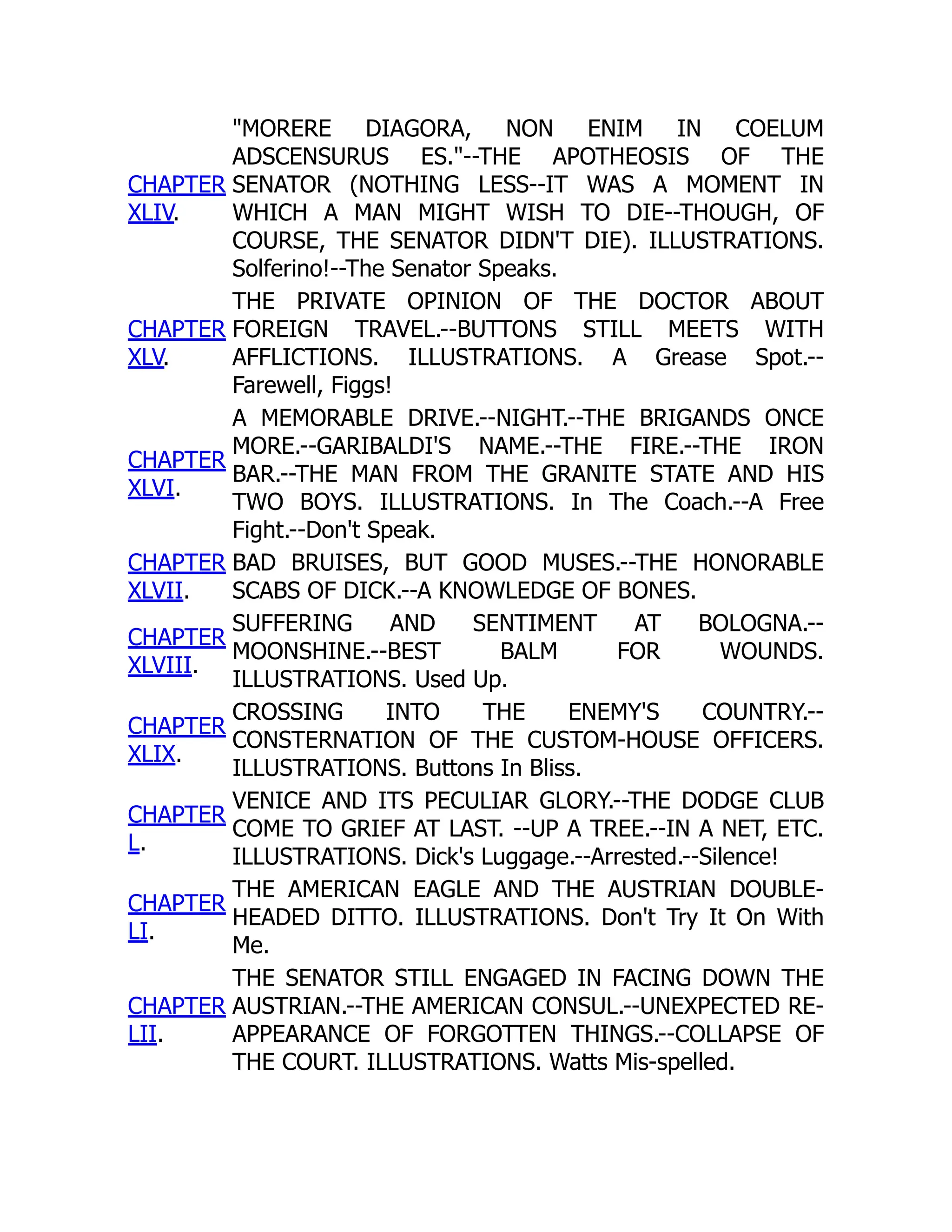 CHAPTER
XLIV.
"MORERE DIAGORA, NON ENIM IN COELUM
ADSCENSURUS ES."--THE APOTHEOSIS OF THE
SENATOR (NOTHING LESS--IT WAS A MOMENT IN
WHICH A MAN MIGHT WISH TO DIE--THOUGH, OF
COURSE, THE SENATOR DIDN'T DIE). ILLUSTRATIONS.
Solferino!--The Senator Speaks.
CHAPTER
XLV.
THE PRIVATE OPINION OF THE DOCTOR ABOUT
FOREIGN TRAVEL.--BUTTONS STILL MEETS WITH
AFFLICTIONS. ILLUSTRATIONS. A Grease Spot.--
Farewell, Figgs!
CHAPTER
XLVI.
A MEMORABLE DRIVE.--NIGHT.--THE BRIGANDS ONCE
MORE.--GARIBALDI'S NAME.--THE FIRE.--THE IRON
BAR.--THE MAN FROM THE GRANITE STATE AND HIS
TWO BOYS. ILLUSTRATIONS. In The Coach.--A Free
Fight.--Don't Speak.
CHAPTER
XLVII.
BAD BRUISES, BUT GOOD MUSES.--THE HONORABLE
SCABS OF DICK.--A KNOWLEDGE OF BONES.
CHAPTER
XLVIII.
SUFFERING AND SENTIMENT AT BOLOGNA.--
MOONSHINE.--BEST BALM FOR WOUNDS.
ILLUSTRATIONS. Used Up.
CHAPTER
XLIX.
CROSSING INTO THE ENEMY'S COUNTRY.--
CONSTERNATION OF THE CUSTOM-HOUSE OFFICERS.
ILLUSTRATIONS. Buttons In Bliss.
CHAPTER
L.
VENICE AND ITS PECULIAR GLORY.--THE DODGE CLUB
COME TO GRIEF AT LAST. --UP A TREE.--IN A NET, ETC.
ILLUSTRATIONS. Dick's Luggage.--Arrested.--Silence!
CHAPTER
LI.
THE AMERICAN EAGLE AND THE AUSTRIAN DOUBLE-
HEADED DITTO. ILLUSTRATIONS. Don't Try It On With
Me.
CHAPTER
LII.
THE SENATOR STILL ENGAGED IN FACING DOWN THE
AUSTRIAN.--THE AMERICAN CONSUL.--UNEXPECTED RE-
APPEARANCE OF FORGOTTEN THINGS.--COLLAPSE OF
THE COURT. ILLUSTRATIONS. Watts Mis-spelled.
 